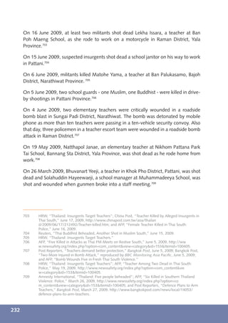 On 16 June 2009, at least two militants shot dead Lekha Issara, a teacher at Ban
      Poh Maeng School, as she rode to work on a motorcycle in Raman District, Yala
      Province.703

      On 15 June 2009, suspected insurgents shot dead a school janitor on his way to work
      in Pattani.704

      On 6 June 2009, militants killed Matohe Yama, a teacher at Ban Palukasamo, Bajoh
      District, Narathiwat Province. 705

      On 5 June 2009, two school guards - one Muslim, one Buddhist - were killed in drive-
      by shootings in Pattani Province.706

      On 4 June 2009, two elementary teachers were critically wounded in a roadside
      bomb blast in Sungai Padi District, Narathiwat. The bomb was detonated by mobile
      phone as more than ten teachers were passing in a ten-vehicle security convoy. Also
      that day, three policemen in a teacher escort team were wounded in a roadside bomb
      attack in Raman District.707

      On 19 May 2009, Natthapol Janae, an elementary teacher at Nikhom Pattana Park
      Tai School, Bannang Sta District, Yala Province, was shot dead as he rode home from
      work.708

      On 26 March 2009, Bhuvanart Yeeji, a teacher in Khok Pho District, Pattani, was shot
      dead and Solahuddin Hayeewaeji, a school manager at Muhammadeeya School, was
      shot and wounded when gunmen broke into a staff meeting.709




      703    HRW, “Thailand: Insurgents Target Teachers”; China Post, “Teacher Killed by Alleged Insurgents in
             Thai South,” June 17, 2009, http://www.chinapost.com.tw/asia/thailan
             d/2009/06/17/212492/Teacher-killed.htm; and AFP, “Female Teacher Killed in Thai South:
             Police,” June 16, 2009.
      704    Reuters, “Thai Buddhist Beheaded, Another Shot in Muslim South,” June 15, 2009.
      705    HRW, “Thailand: Insurgents Target Teachers.”
      706    AFP, “Five Killed in Attacks as Thai PM Meets on Restive South,” June 5, 2009, http://ww
             w.newssafety.org/index.php?option=com_content&view=category&id=153&Itemid=100405.
      707    Post Reporters, “Teachers demand better protection,” Bangkok Post, June 5, 2009; Bangkok Post,
             “Two More Injured in Bomb Attack,” reproduced by BBC Monitoring Asia Paciﬁc, June 5, 2009;
             and AFP, “Bomb Wounds Five in Fresh Thai South Violence.”
      708    HRW, “Thailand: Insurgents Target Teachers”; AFP, “Teacher Among Two Dead in Thai South:
             Police,” May 19, 2009, http://www.newssafety.org/index.php?option=com_content&vie
             w=category&id=153&Itemid=100405.
      709    Amnesty International, “Thailand: Five people beheaded”; AFP, “Six Killed in Southern Thailand
             Violence: Police,” March 26, 2009, http://www.newssafety.org/index.php?option=co
             m_content&view=category&id=153&Itemid=100405; and Post Reporters, “Defence Plans to Arm
             Teachers,” Bangkok Post, March 27, 2009, http://www.bangkokpost.com/news/local/14053/
             defence-plans-to-arm-teachers.



232
 