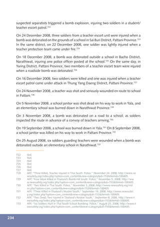 suspected separatists triggered a bomb explosion, injuring two soldiers in a student/
      teacher escort patrol.722

      On 24 December 2008, three soldiers from a teacher escort unit were injured when a
      bomb was detonated on the grounds of a school in Sai Buri District, Pattani Province.723
      In the same district, on 22 December 2008, one soldier was lightly injured when a
      teacher protection team came under ﬁre.724

      On 18 December 2008, a bomb was detonated outside a school in Bacho District,
      Narathiwat, injuring one police ofﬁcer posted at the school.725 On the same day, in
      Yaring District, Pattani Province, two members of a teacher escort team were injured
      when a roadside bomb was detonated.726

      On 16 December 2008, two soldiers were killed and one was injured when a teacher
      escort patrol came under attack in Thung Yang Daeng District, Pattani Province.727

      On 24 November 2008, a teacher was shot and seriously wounded en route to school
      in Pattani.728

      On 5 November 2008, a school janitor was shot dead on his way to work in Yala, and
      an elementary school was burned down in Narathiwat Province.729

      On 3 November 2008, a bomb was detonated on a road to a school, as soldiers
      inspected the route in advance of a convoy of teachers arriving.730

      On 19 September 2008, a school was burned down in Yala.731 On 8 September 2008,
      a school janitor was killed on his way to work in Pattani Province.732

      On 25 August 2008, six soldiers guarding teachers were wounded when a bomb was
      detonated outside an elementary school in Narathiwat.733

      722    Ibid.
      723    Ibid.
      724    Ibid.
      725    Ibid.
      726    Ibid.
      727    Ibid.
      728    AFP, “Three Killed, Teacher Injured in Thai South: Police,” November 24, 2008, http://www.ne
             wssafety.org/index.php?option=com_content&view=category&id=153&Itemid=100405.
      729    AFP, “Four More Killed in Thailand’s Bomb-Hit South: Police,” November 5, 2008, http://ww
             w.newssafety.org/index.php?option=com_content&view=category&id=153&Itemid=100405.
      730    AFP, “Two Killed in Thai South: Police,” November 3, 2008, http://www.newssafety.org/ind
             ex.php?option=com_content&view=category&id=153&Itemid=100405.
      731    AFP, “Three Killed in Thailand’s Muslim South,” September 19, 2008, http://www.newssafet
             y.org/index.php?option=com_content&view=category&id=153&Itemid=100405.
      732    AFP, “Two Dead, Two Injured in Thailand’s Restive South,” September 8, 2008, http://www.n
             ewssafety.org/index.php?option=com_content&view=category&id=153&Itemid=100405.
      733    AFP, “Six Soldiers Hurt in Thai South School Bombing: Police,” August 25, 2008, http://www.n
             ewssafety.org/index.php?option=com_content&view=category&id=153&Itemid=100405.



234
 