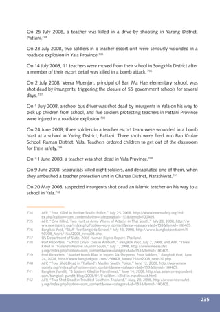 On 25 July 2008, a teacher was killed in a drive-by shooting in Yarang District,
Pattani.734

On 23 July 2008, two soldiers in a teacher escort unit were seriously wounded in a
roadside explosion in Yala Province.735

On 14 July 2008, 11 teachers were moved from their school in Songkhla District after
a member of their escort detail was killed in a bomb attack. 736

On 2 July 2008, Veera Muenjan, principal of Ban Ma Hae elementary school, was
shot dead by insurgents, triggering the closure of 55 government schools for several
days. 737

On 1 July 2008, a school bus driver was shot dead by insurgents in Yala on his way to
pick up children from school, and ﬁve soldiers protecting teachers in Pattani Province
were injured in a roadside explosion.738

On 24 June 2008, three soldiers in a teacher escort team were wounded in a bomb
blast at a school in Yaring District, Pattani. Three shots were ﬁred into Ban Krulae
School, Raman District, Yala. Teachers ordered children to get out of the classroom
for their safety.739

On 11 June 2008, a teacher was shot dead in Yala Province.740

On 9 June 2008, separatists killed eight soldiers, and decapitated one of them, when
they ambushed a teacher protection unit in Chanae District, Narathiwat.741

On 20 May 2008, suspected insurgents shot dead an Islamic teacher on his way to a
school in Yala.742



734    AFP, “Four Killed in Restive South: Police,” July 25, 2008, http://www.newssafety.org/ind
       ex.php?option=com_content&view=category&id=153&Itemid=100405.
735    AFP, “One Killed, Two Hurt as Army Warns of Attacks in Thai South,” July 23, 2008, http://w
       ww.newssafety.org/index.php?option=com_content&view=category&id=153&Itemid=100405.
736    Bangkok Post, “Staff Flee Songkhla School,” July 15, 2008, http://www.bangkokpost.com/1
       50708_News/15Jul2008_news08.php.
737    US Department of State, 2008 Human Rights Report: Thailand.
738    Post Reporters, “School Driver Dies in Ambush,” Bangkok Post, July 2, 2008; and AFP, “Three
       Killed in Thailand’s Restive Muslim South,” July 1, 2008, http://www.newssafet
       y.org/index.php?option=com_content&view=category&id=153&Itemid=100405.
739    Post Reporters, “Market Bomb Blast in Injures Six Shoppers, Four Soldiers,” Bangkok Post, June
       24, 2008, http://www.bangkokpost.com/250608_News/25Jun2008_news10.php.
740    AFP, “Four Shot Dead in Thailand’s Muslim South: Police,” June 12, 2008, http://www.new
       ssafety.org/index.php?option=com_content&view=category&id=153&Itemid=100405.
741    Bangkok Pundit, “8 Soldiers Killed in Narathiwat,” June 14, 2008, http://us.asiancorrespondent.
       com/bangkok-pundit-blog/2008/01/8-soldiers-killed-in-narathiwat.html.
742    AFP, “Two Shot Dead in Troubled Southern Thailand,” May, 20, 2008, http://www.newssafet
       y.org/index.php?option=com_content&view=category&id=153&Itemid=100405.



                                                                                                         235
 
