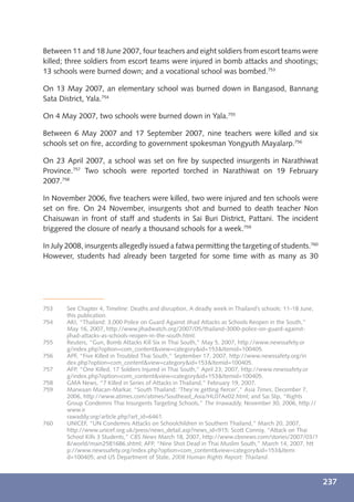Between 11 and 18 June 2007, four teachers and eight soldiers from escort teams were
killed; three soldiers from escort teams were injured in bomb attacks and shootings;
13 schools were burned down; and a vocational school was bombed.753

On 13 May 2007, an elementary school was burned down in Bangasod, Bannang
Sata District, Yala.754

On 4 May 2007, two schools were burned down in Yala.755

Between 6 May 2007 and 17 September 2007, nine teachers were killed and six
schools set on ﬁre, according to government spokesman Yongyuth Mayalarp.756

On 23 April 2007, a school was set on ﬁre by suspected insurgents in Narathiwat
Province.757 Two schools were reported torched in Narathiwat on 19 February
2007.758

In November 2006, ﬁve teachers were killed, two were injured and ten schools were
set on ﬁre. On 24 November, insurgents shot and burned to death teacher Non
Chaisuwan in front of staff and students in Sai Buri District, Pattani. The incident
triggered the closure of nearly a thousand schools for a week.759

In July 2008, insurgents allegedly issued a fatwa permitting the targeting of students.760
However, students had already been targeted for some time with as many as 30




753    See Chapter 4, Timeline: Deaths and disruption, A deadly week in Thailand’s schools: 11-18 June,
       this publication.
754    AKI, “Thailand: 3,000 Police on Guard Against Jihad Attacks as Schools Reopen in the South,”
       May 16, 2007, http://www.jihadwatch.org/2007/05/thailand-3000-police-on-guard-against-
       jihad-attacks-as-schools-reopen-in-the-south.html.
755    Reuters, “Gun, Bomb Attacks Kill Six in Thai South,” May 5, 2007, http://www.newssafety.or
       g/index.php?option=com_content&view=category&id=153&Itemid=100405.
756    APF, “Five Killed in Troubled Thai South,” September 17, 2007, http://www.newssafety.org/in
       dex.php?option=com_content&view=category&id=153&Itemid=100405.
757    AFP, “One Killed, 17 Soldiers Injured in Thai South,” April 23, 2007, http://www.newssafety.or
       g/index.php?option=com_content&view=category&id=153&Itemid=100405.
758    GMA News, “7 Killed in Series of Attacks in Thailand,” February 19, 2007.
759    Marwaan Macan-Markar, “South Thailand: ‘They’re getting ﬁercer’,” Asia Times, December 7,
       2006, http://www.atimes.com/atimes/Southeast_Asia/HL07Ae02.html; and Sai Slip, “Rights
       Group Condemns Thai Insurgents Targeting Schools,” The Irrawaddy, November 30, 2006, http://
       www.ir
       rawaddy.org/article.php?art_id=6461.
760    UNICEF, “UN Condemns Attacks on Schoolchildren in Southern Thailand,” March 20, 2007,
       http://www.unicef.org.uk/press/news_detail.asp?news_id=915; Scott Conroy, “Attack on Thai
       School Kills 3 Students,” CBS News March 18, 2007, http://www.cbsnews.com/stories/2007/03/1
       8/world/main2581686.shtml; AFP, “Nine Shot Dead in Thai Muslim South,” March 14, 2007, htt
       p://www.newssafety.org/index.php?option=com_content&view=category&id=153&Itemi
       d=100405; and US Department of State, 2008 Human Rights Report: Thailand.



                                                                                                          237
 