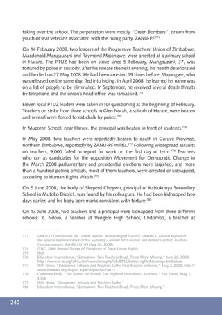 taking over the school. The perpetrators were mostly “Green Bombers”, drawn from
      youth or war veterans associated with the ruling party, ZANU-PF.773

      On 14 February 2008, two leaders of the Progressive Teachers’ Union of Zimbabwe,
      Macdonald Mangauzani and Raymond Majongwe, were arrested at a primary school
      in Harare. The PTUZ had been on strike since 5 February. Mangauzani, 37, was
      tortured by police in custody; after his release the next evening, his health deteriorated
      and he died on 27 May 2008. He had been arrested 19 times before. Majongwe, who
      was released on the same day, ﬂed into hiding. In April 2008, he learned his name was
      on a list of people to be eliminated. In September, he received several death threats
      by telephone and the union’s head ofﬁce was ransacked.774

      Eleven local PTUZ leaders were taken in for questioning at the beginning of February.
      Teachers on strike from three schools in Glen Norah, a suburb of Harare, were beaten
      and several were forced to eat chalk by police.775

      In Muzorori School, near Harare, the principal was beaten in front of students.776

      In May 2008, two teachers were reportedly beaten to death in Guruve Province,
      northern Zimbabwe, reportedly by ZANU-PF militia.777 Following widespread assaults
      on teachers, 9,000 failed to report for work on the ﬁrst day of term.778 Teachers
      who ran as candidates for the opposition Movement for Democratic Change in
      the March 2008 parliamentary and presidential elections were targeted, and more
      than a hundred polling ofﬁcials, most of them teachers, were arrested or kidnapped,
      according to Human Rights Watch.779

      On 5 June 2008, the body of Sheperd Chegwu, principal of Katsukunya Secondary
      School in Mutoko District, was found by his colleagues. He had been kidnapped two
      days earlier, and his body bore marks consistent with torture.780

      On 13 June 2008, two teachers and a principal were kidnapped from three different
      schools: K. Ndoro, a teacher at Vengere High School, Chitombo, a teacher at


      773    UNESCO contribution the United Nations Human Rights Council (UNHRC), Annual Report of
             the Special Representative of the Secretary-General for Children and Armed Conﬂict, Radhika
             Coomaraswamy, A/HRC/12/49 (July 30, 2009).
      774    ITUC, 2008 Annual Survey of Violations of Trade Union Rights.
      775    Ibid.
      776    Education International, “Zimbabwe: Two Teachers Dead, Three More Missing,” June 20, 2008,
             http://www.ei-ie.org/africa/en/newsshow.php?id=804&theme=rights&country=zimbabwe.
      777    IRIN News, “Zimbabwe: Schools and Teachers Suffer Post-Election Violence,” May 2, 2008, http://
             www.irinnews.org/Report.aspx?ReportId=78032.
      778    Catherine Philp, “Too Scared for School: The Plight of Zimbabwe’s Teachers,” The Times, May 2,
             2008.
      779    IRIN News, “Zimbabwe: Schools and Teachers Suffer.”
      780    Education International, “Zimbabwe: Two Teachers Dead, Three More Missing.”



240
 