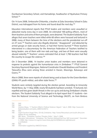 Dumbamwe Secondary School, and Hamadziripi, headteacher of Nyahukwe Primary
School.781

On 14 June 2008, Simbarashe Chikomba, a teacher at Zaka Secondary School in Zaka
District, was kidnapped from his home and found dead the next day.782

Education International reports that PTUZ leaders and members were assaulted or
abducted nearly every day in June 2008. An estimated 100 polling ofﬁcers, most of
them teachers and some of them principals, were detained. The Student Solidarity Trust
alleges that seven teachers were killed while 60 others were harassed and tortured in
2008, many of them between the time of the elections and the presidential run-off
on 27 June.783 Teachers were also illegally detained, “disappeared” and abducted by
armed groups or state security forces, or had their homes burned.784 Three teachers
interviewed in a documentary for the American Federation of Teachers testiﬁed to
being beaten, one of them with iron rods and logs, and two of them were sexually
abused violently.785 Teachers’ unions estimated that at least 1,700 teachers had ﬂed
the country to escape the violence.786

On 3 December 2008, 14 teacher union leaders and members were detained in
response to protests against the humanitarian crisis in Zimbabwe.787 PTUZ General
Secretary Raymond Majongwe, National Coordinator Oswald Madziwa and President
Takavaﬁra Zhou were among those arrested in Harare, Masvingo, Buluwayo and
Gweru.788

Also in 2008, there were reports of schools being used as bases for the Green Bombers
(ZANU-PF youth militia), and other state forces.789

Students were similarly targeted during the election period. According to University
World News, by 11 May 2008, nearly 50 students had been arrested, 15 tortured, ten
expelled and two given death threats in the run-up to and during Zimbabwe’s chaotic
elections. The Student Solidarity Trust alleged in its April report that 17 students – ten
from the National University of Science and Technology (NUST), six from Bindura


781    Ibid.
782    Ibid.
783    Andrew Moyo, “7 Teachers Killed in Political Violence: Report,” July 2, 2009. http://www.zim
       babwesituation.com/jul2a_2009.html#Z12.
784    Ibid.
785    Ingrid Gavshon/Angel Films, Oh My Zimbabwe, http://www.ﬁlmcontact.com/south-africa/zim
       babwe-oh-my-zimbabwe.
786    BBC News, “Zimbabwe Teachers Threaten Strike,” May 5, 2008.
787    Education International, “Zimbabwe: Ten Teachers Released but Four Still Incarcerated,” December
       4, 2008, http://www.ei-ie.org/en/news/show.php?id=929&theme=rights&countr
       y=zimbabwe.
788    Ibid.
789    Information supplied by UNESCO Harare.



                                                                                                          241
 
