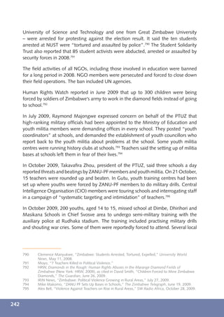 University of Science and Technology and one from Great Zimbabwe University
      – were arrested for protesting against the election result. It said the ten students
      arrested at NUST were “tortured and assaulted by police”.790 The Student Solidarity
      Trust also reported that 85 student activists were abducted, arrested or assaulted by
      security forces in 2008.791

      The ﬁeld activities of all NGOs, including those involved in education were banned
      for a long period in 2008. NGO members were persecuted and forced to close down
      their ﬁeld operations. The ban included UN agencies.

      Human Rights Watch reported in June 2009 that up to 300 children were being
      forced by soldiers of Zimbabwe’s army to work in the diamond ﬁelds instead of going
      to school.792

      In July 2009, Raymond Majongwe expressed concern on behalf of the PTUZ that
      high-ranking military ofﬁcials had been appointed to the Ministry of Education and
      youth militia members were demanding ofﬁces in every school. They posted “youth
      coordinators” at schools, and demanded the establishment of youth councillors who
      report back to the youth militia about problems at the school. Some youth militia
      centres were running history clubs at schools.793 Teachers said the setting up of militia
      bases at schools left them in fear of their lives.794

      In October 2009, Takavaﬁra Zhou, president of the PTUZ, said three schools a day
      reported threats and beatings by ZANU-PF members and youth militia. On 21 October,
      15 teachers were rounded up and beaten. In Gutu, youth training centres had been
      set up where youths were forced by ZANU-PF members to do military drills. Central
      Intelligence Organisation (CIO) members were touring schools and interrogating staff
      in a campaign of “systematic targeting and intimidation” of teachers.795

      In October 2009, 200 youths, aged 14 to 15, missed school at Dimbe, Dhirihori and
      Masikana Schools in Chief Svosve area to undergo semi-military training with the
      auxiliary police at Rudhaka stadium. The training included practising military drills
      and shouting war cries. Some of them were reportedly forced to attend. Several local




      790    Clemence Manyukwe, “Zimbabwe: Students Arrested, Tortured, Expelled,” University World
             News, May 11, 2008.
      791    Moyo, “7 Teachers Killed in Political Violence.”
      792    HRW, Diamonds in the Rough: Human Rights Abuses in the Marange Diamond Fields of
             Zimbabwe (New York: HRW, 2009), as cited in David Smith, “Children Forced to Mine Zimbabwe
             Diamonds,” The Guardian, June 26, 2009.
      793    IRIN News, “Zimbabwe: Political Violence Growing in Rural Areas,” July 27, 2009.
      794    Mike Makomo, “ZANU PF Sets Up Bases in Schools,” The Zimbabwe Telegraph, June 19, 2009.
      795    Alex Bell, “Violence Against Teachers on Rise in Rural Areas,” SW Radio Africa, October 28, 2009.



242
 