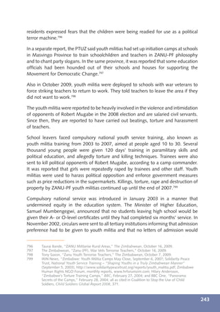 residents expressed fears that the children were being readied for use as a political
terror machine.796

In a separate report, the PTUZ said youth militias had set up initiation camps at schools
in Masvingo Province to train schoolchildren and teachers in ZANU-PF philosophy
and to chant party slogans. In the same province, it was reported that some education
ofﬁcials had been hounded out of their schools and houses for supporting the
Movement for Democratic Change.797

Also in October 2009, youth militia were deployed to schools with war veterans to
force striking teachers to return to work. They told teachers to leave the area if they
did not want to work.798

The youth militia were reported to be heavily involved in the violence and intimidation
of opponents of Robert Mugabe in the 2008 election and are salaried civil servants.
Since then, they are reported to have carried out beatings, torture and harassment
of teachers.

School leavers faced compulsory national youth service training, also known as
youth militia training from 2003 to 2007, aimed at people aged 10 to 30. Several
thousand young people were given 120 days’ training in paramilitary skills and
political education, and allegedly torture and killing techniques. Trainees were also
sent to kill political opponents of Robert Mugabe, according to a camp commander.
It was reported that girls were repeatedly raped by trainees and other staff. Youth
militias were used to harass political opposition and enforce government measures
such as price reductions in the supermarkets. Killings, torture, rape and destruction of
property by ZANU-PF youth militias continued up until the end of 2007.799

Compulsory national service was introduced in January 2003 in a manner that
undermined equity in the education system. The Minister of Higher Education,
Samuel Mumbengegwi, announced that no students leaving high school would be
given their A- or O-level certiﬁcates until they had completed six months’ service. In
November 2002, circulars were sent to all tertiary institutions informing that admission
preference had to be given to youth militia and that no letters of admission would


796    Taurai Bande, “ZANU Militarise Rural Areas,” The Zimbabwean, October 16, 2009.
797    The Zimbabwean, “Zanu (PF), War Vets Terrorise Teachers,” October 16, 2009.
798    Tony Saxon, “Zanu Youth Terrorise Teachers,” The Zimbabwean, October 7, 2009.
799    IRIN News, “Zimbabwe: Youth Militia Camps May Close, September 6, 2007; Solidarity Peace
       Trust, National Youth Service Training – “Shaping Youths in a Truly Zimbabwean Manner”
       (September 5, 2003), http://www.solidaritypeacetrust.org/reports/youth_malitia.pdf; Zimbabwe
       Human Rights NGO Forum, monthly reports, www.hrforumzim.com; Hilary Andersson,
       “Zimbabwe’s Torture Training Camps,” BBC, February 27, 2004; and BBC One, “Panorama:
       Secrets of the Camps,” February 28, 2004; all as cited in Coalition to Stop the Use of Child
       Soldiers, Child Soldiers Global Report 2008, 371.



                                                                                                      243
 