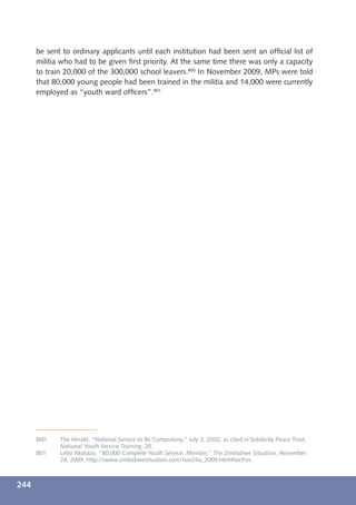 be sent to ordinary applicants until each institution had been sent an ofﬁcial list of
      militia who had to be given ﬁrst priority. At the same time there was only a capacity
      to train 20,000 of the 300,000 school leavers.800 In November 2009, MPs were told
      that 80,000 young people had been trained in the militia and 14,000 were currently
      employed as “youth ward ofﬁcers”.801




      800    The Herald, “National Service to Be Compulsory,” July 2, 2002, as cited in Solidarity Peace Trust,
             National Youth Service Training, 20.
      801    Lebo Nkatazo, “80,000 Complete Youth Service: Minister,” The Zimbabwe Situation, November
             24, 2009, http://www.zimbabwesituation.com/nov24a_2009.html#tocPos.



244
 