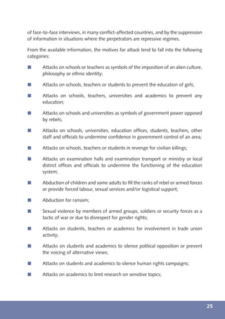 of face-to-face interviews, in many conﬂict-affected countries, and by the suppression
of information in situations where the perpetrators are repressive regimes.

From the available information, the motives for attack tend to fall into the following
categories:

í      Attacks on schools or teachers as symbols of the imposition of an alien culture,
       philosophy or ethnic identity;

í      Attacks on schools, teachers or students to prevent the education of girls;

í      Attacks on schools, teachers, universities and academics to prevent any
       education;

í      Attacks on schools and universities as symbols of government power opposed
       by rebels;

í      Attacks on schools, universities, education ofﬁces, students, teachers, other
       staff and ofﬁcials to undermine conﬁdence in government control of an area;

í      Attacks on schools, teachers or students in revenge for civilian killings;

í      Attacks on examination halls and examination transport or ministry or local
       district ofﬁces and ofﬁcials to undermine the functioning of the education
       system;

í      Abduction of children and some adults to ﬁll the ranks of rebel or armed forces
       or provide forced labour, sexual services and/or logistical support;

í      Abduction for ransom;

í      Sexual violence by members of armed groups, soldiers or security forces as a
       tactic of war or due to disrespect for gender rights;

í      Attacks on students, teachers or academics for involvement in trade union
       activity;

í      Attacks on students and academics to silence political opposition or prevent
       the voicing of alternative views;

í      Attacks on students and academics to silence human rights campaigns;

í      Attacks on academics to limit research on sensitive topics;




                                                                                          25
 