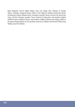 Bede Sheppard, Human Rights Watch; Clara Ines Vargas Silva, Ministry of Foreign
      Affairs, Colombia; Margaret Sinclair, Ofﬁce of Her Highness Sheikha Mozah Bint Nasser
      Al-Missned of Qatar; Melinda Smith, consultant; Jonathan Somer, Geneva Call; Maria Jose
      Torres, OCHA Colombia; Jonathan Travis, Network for Education and Academic Rights;
      UNESCO Harare; UNESCO Tehran; Tarja Virtanen, UNESCO Almaty; Alec Wargo, Ofﬁce of
      the Special Representative for the Secretary-General on Children and Armed Conﬂict; Katy
      Webley, Save the Children.




246
 