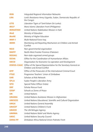 IRIN           Integrated Regional Information Networks
      LRA            Lord’s Resistance Army (Uganda, Sudan, Democratic Republic of
                     the Congo)
      LTTE           Liberation Tigers of Tamil Eelam (Sri Lanka)
      MILF           Moro Islamic Liberation Front (Philippines)
      MINUSTAH       United Nations Stabilization Mission in Haiti
      MoE            Ministry of Education
      MoHE           Ministry of Higher Education
      MNF-I          Multi-National Force-Iraq
      MRM            Monitoring and Reporting Mechanism on Children and Armed
                     Conﬂict
      NGO            Non-governmental organization
      NWFP           North-West Frontier Province (Pakistan)
      NSOAG          Non-state organized armed groups
      OCHA           Ofﬁce for the Coordination of Humanitarian Affairs
      OECD           Organization for Economic Co-operation and Development
      OSRSG-CAAC Ofﬁce of the Special Representative for the Secretary-General on
                 Children and Armed Conﬂict
      OTP            Ofﬁce of the Prosecutor of the International Criminal Court
      PTUZ           Progressive Teachers’ Union of Zimbabwe
      SAR            Scholars at Risk Network
      SPLA           Sudan People’s Liberation Army
      SPO            Special Police Ofﬁcer (India)
      SRF            Scholar Rescue Fund
      SZOP           Schools as Zones of Peace
      UN             United Nations
      UNAMA          United Nations Assistance Mission in Afghanistan
      UNESCO         United Nations Educational, Scientiﬁc and Cultural Organization
      UNGA           United Nations General Assembly
      UNICEF         United Nations Children’s Fund
      UNHCR          The UN Refugee Agency
      UNRWA          United Nations Relief and Works Agency
      UNSC           United Nations Security Council
      ZANU-PF        Zimbabwe Africa National Union-Patriotic Front


248
 