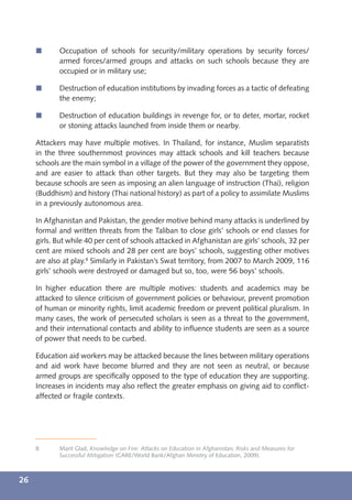 í      Occupation of schools for security/military operations by security forces/
            armed forces/armed groups and attacks on such schools because they are
            occupied or in military use;

     í      Destruction of education institutions by invading forces as a tactic of defeating
            the enemy;

     í      Destruction of education buildings in revenge for, or to deter, mortar, rocket
            or stoning attacks launched from inside them or nearby.

     Attackers may have multiple motives. In Thailand, for instance, Muslim separatists
     in the three southernmost provinces may attack schools and kill teachers because
     schools are the main symbol in a village of the power of the government they oppose,
     and are easier to attack than other targets. But they may also be targeting them
     because schools are seen as imposing an alien language of instruction (Thai), religion
     (Buddhism) and history (Thai national history) as part of a policy to assimilate Muslims
     in a previously autonomous area.

     In Afghanistan and Pakistan, the gender motive behind many attacks is underlined by
     formal and written threats from the Taliban to close girls’ schools or end classes for
     girls. But while 40 per cent of schools attacked in Afghanistan are girls’ schools, 32 per
     cent are mixed schools and 28 per cent are boys’ schools, suggesting other motives
     are also at play.8 Similarly in Pakistan’s Swat territory, from 2007 to March 2009, 116
     girls’ schools were destroyed or damaged but so, too, were 56 boys’ schools.

     In higher education there are multiple motives: students and academics may be
     attacked to silence criticism of government policies or behaviour, prevent promotion
     of human or minority rights, limit academic freedom or prevent political pluralism. In
     many cases, the work of persecuted scholars is seen as a threat to the government,
     and their international contacts and ability to inﬂuence students are seen as a source
     of power that needs to be curbed.

     Education aid workers may be attacked because the lines between military operations
     and aid work have become blurred and they are not seen as neutral, or because
     armed groups are speciﬁcally opposed to the type of education they are supporting.
     Increases in incidents may also reﬂect the greater emphasis on giving aid to conﬂict-
     affected or fragile contexts.




     8      Marit Glad, Knowledge on Fire: Attacks on Education in Afghanistan; Risks and Measures for
            Successful Mitigation (CARE/World Bank/Afghan Ministry of Education, 2009).



26
 