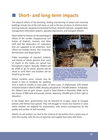 í Short- and long-term impacts
The physical effects of the bombing, shelling and burning of school and university
buildings include loss of life and injury, as well as the loss of places in which to learn,
learning materials, equipment and school furniture, research materials, computer data,
management information systems, specialist laboratories, and transport vehicles.

Much harder to measure are the psychological
effects of the murder, disappearance and
torture of students, teachers and other
staff and the destruction of institutions




                                                  © UNICEFNYHQ2007-2638/Ron Haviv
that are supposed to be protective. Such
effects can include trauma, fear, insecurity,
demotivation and despondency.

Public knowledge of repeated incidents
and threats of attack gleaned from word
of mouth or the media can spread fear
throughout a region. Typically, children will
be afraid to go to school, parents will be        A boy covers his face after returning to his
                                                  damaged school in Batticaloa District, Eastern
afraid to send them and teachers will be          Province, Sri Lanka, in 2007. The school was
afraid to go to work.                             evacuated when the Sri Lankan Government
                                                  and the Liberation Tigers of Tamil Eelam (LTTE)
                                                  forces, a separatist guerrilla group, exchanged
Where incidents occur, schools may be             ﬁre in the area.
closed in tens or hundreds for anything
from a week to months or even years, in some cases. In Afghanistan, 670 schools
remained closed in March 2009, denying education to 170,000 children. In Pakistan,
the Taliban’s ban on girls’ classes, issued in Swat District in December 2008, led to
the closure of 900 state and private schools, depriving 120,000 girls of their right to
education.

In the longer term, governments may be reluctant to re-open, repair or resupply
schools until threats have passed. They will struggle to recruit new teachers in areas
where teachers are targeted for assassination, with serious consequences for the
quality and number of staff recruited.

Attacks on aid workers can lead to the removal of aid workers from a given area or
even the country, with the loss of expertise and supplies that came with them.




                                                                                                    27
 