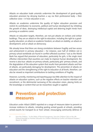 Attacks on education trade unionists undermine the development of good-quality
     education provision by denying teachers a say via their professional body – their
     collective voice – in how education is run.

     Attacks on academics undermine the quality of higher education provision and
     restrict its contribution to economic, political and human development by inhibiting
     the growth of ideas, destroying intellectual capital and deterring bright minds from
     pursuing an academic career.

     Attacks on education targets, therefore, are not just attacks on civilians and civilian
     buildings. They are an attack on the right to education, including the right to a good-
     quality education; an attack on academic freedom; an attack on stability; an attack on
     development; and an attack on democracy.

     We already know that there are strong correlations between fragility and low access
     and achievement in primary education – for instance, over half of children not in
     primary school worldwide are found in conﬂict-affected countries.9 Just as the World
     Bank has argued that provision of education, particularly for girls, is the single most
     effective intervention that countries can make to improve human development, the
     reverse is also true: attacks on primary schools, particularly girls’ primary schools, and
     the degradation of the education system that results from persistent attacks and fear
     of attacks, are particularly damaging for development. The prevention of attacks on
     education and the strengthening of the right to education at all levels, therefore, can
     also be viewed as important contributions to tackling conditions of fragility.

     However, currently, monitoring and reporting pays too little attention to the impact of
     attacks on education systems, such as the negative effects on teacher retention and
     recruitment, or the detrimental narrowing of the education vision, placing limits on
     the knowledge or content that can be researched, taught or applied.



     í Prevention and protection
       measures
     Education under Attack (2007) reported on a range of measures taken to prevent or
     increase resilience to attacks, including posting armed guards at schools, providing
     armed escorts for transport to or from school, encouraging community defence of


     9      Save the Children, “In the Wake of Recent Emergencies, Save the Children Calls on the UN
            General Assembly to Prioritise Education for Children Affected by Conﬂict and Natural Disasters,”
            March 18, 2009.



28
 