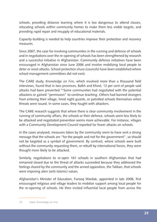 schools, providing distance learning where it is too dangerous to attend classes,
relocating schools within community homes to make them less visible targets, and
providing rapid repair and resupply of educational materials.

Capacity-building is needed to help countries improve their protection and recovery
measures.

Since 2007, the case for involving communities in the running and defence of schools
and in negotiations over the re-opening of schools has been strengthened by research
and a successful initiative in Afghanistan. Community defence initiatives have been
encouraged in Afghanistan since June 2006 and involve mobilizing local people to
deter or resist attacks. School protection shura (councils) have been established where
school management committees did not exist.

The CARE study, Knowledge on Fire, which involved more than a thousand ﬁeld
interviews, found that in two provinces, Balkh and Khost, 12 per cent of people said
attacks had been prevented.10 Some communities had negotiated with the potential
attackers or gained “permission” to continue teaching. Others had banned strangers
from entering their village, hired night guards, or patrolled schools themselves when
threats were issued. In some cases, they fought with attackers.

The CARE research suggests that where there is clear community involvement in the
running of community affairs, the schools or their defence, schools seem less likely to
be attacked and negotiated prevention seems more achievable. For instance, villages
with a Community Development Council reported far fewer attacks on schools.

In the cases analysed, measures taken by the community seem to have sent a strong
message that the schools are “for the people and not for the government”, so should
not be targeted as a symbol of government. By contrast, where schools were built
without the community requesting them, or rebuilt by international forces, they were
thought more likely to be attacked.

Similarly, negotiations to re-open 161 schools in southern Afghanistan that had
remained closed due to the threat of attacks succeeded because they addressed the
feelings shared by the community and the armed opposition, the Taliban, that schools
were imposing alien (anti-Islamic) values.

Afghanistan’s Minister of Education, Farooq Wardak, appointed in late 2008, ﬁrst
encouraged religious and village leaders to mobilize support among local people for
the re-opening of schools. He then invited inﬂuential local people from across the



10     Glad, Knowledge on Fire.



                                                                                          29
 