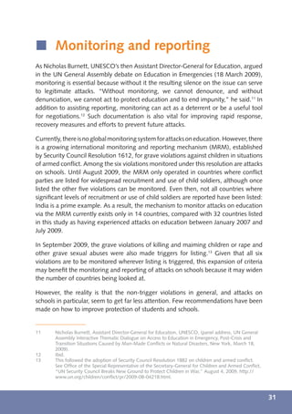 í Monitoring and reporting
As Nicholas Burnett, UNESCO’s then Assistant Director-General for Education, argued
in the UN General Assembly debate on Education in Emergencies (18 March 2009),
monitoring is essential because without it the resulting silence on the issue can serve
to legitimate attacks. “Without monitoring, we cannot denounce, and without
denunciation, we cannot act to protect education and to end impunity,” he said.11 In
addition to assisting reporting, monitoring can act as a deterrent or be a useful tool
for negotiations.12 Such documentation is also vital for improving rapid response,
recovery measures and efforts to prevent future attacks.

Currently, there is no global monitoring system for attacks on education. However, there
is a growing international monitoring and reporting mechanism (MRM), established
by Security Council Resolution 1612, for grave violations against children in situations
of armed conﬂict. Among the six violations monitored under this resolution are attacks
on schools. Until August 2009, the MRM only operated in countries where conﬂict
parties are listed for widespread recruitment and use of child soldiers, although once
listed the other ﬁve violations can be monitored. Even then, not all countries where
signiﬁcant levels of recruitment or use of child soldiers are reported have been listed:
India is a prime example. As a result, the mechanism to monitor attacks on education
via the MRM currently exists only in 14 countries, compared with 32 countries listed
in this study as having experienced attacks on education between January 2007 and
July 2009.

In September 2009, the grave violations of killing and maiming children or rape and
other grave sexual abuses were also made triggers for listing.13 Given that all six
violations are to be monitored wherever listing is triggered, this expansion of criteria
may beneﬁt the monitoring and reporting of attacks on schools because it may widen
the number of countries being looked at.

However, the reality is that the non-trigger violations in general, and attacks on
schools in particular, seem to get far less attention. Few recommendations have been
made on how to improve protection of students and schools.


11     Nicholas Burnett, Assistant Director-General for Education, UNESCO, (panel address, UN General
       Assembly Interactive Thematic Dialogue on Access to Education in Emergency, Post-Crisis and
       Transition Situations Caused by Man-Made Conﬂicts or Natural Disasters, New York, March 18,
       2009).
12     Ibid.
13     This followed the adoption of Security Council Resolution 1882 on children and armed conﬂict.
       See Ofﬁce of the Special Representative of the Secretary-General for Children and Armed Conﬂict,
       “UN Security Council Breaks New Ground to Protect Children in War,” August 4, 2009, http://
       www.un.org/children/conﬂict/pr/2009-08-04218.html.



                                                                                                          31
 