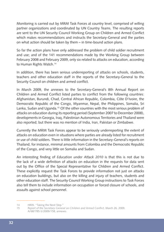 Monitoring is carried out by MRM Task Forces at country level, comprised of willing
     partner organizations and coordinated by UN Country Teams. The resulting reports
     are sent to the UN Security Council Working Group on Children and Armed Conﬂict
     which makes recommendations and instructs the Secretary-General and the parties
     on what action should be taken by them – in time-bound action plans.

     So far the action plans have only addressed the problem of child soldier recruitment
     and use; and of the 141 recommendations made by the Working Group between
     February 2008 and February 2009, only six related to attacks on education, according
     to Human Rights Watch.14

     In addition, there has been serious underreporting of attacks on schools, students,
     teachers and other education staff in the reports of the Secretary-General to the
     Security Council on children and armed conﬂict.

     In March 2009, the annexes to the Secretary-General’s 8th Annual Report on
     Children and Armed Conﬂict listed parties to conﬂict from the following countries:
     Afghanistan, Burundi, Chad, Central African Republic, Colombia, Côte D’Ivoire, the
     Democratic Republic of the Congo, Myanmar, Nepal, the Philippines, Somalia, Sri
     Lanka, Sudan and Uganda.15 Of the other countries with the most serious problem of
     attacks on education during its reporting period (September 2007 to December 2008),
     developments in Georgia, Iraq, Palestinian Autonomous Territories and Thailand were
     also reported; but there was no mention of India, Iran, Pakistan or Zimbabwe.

     Currently the MRM Task Forces appear to be seriously underreporting the extent of
     attacks on education even in situations where parties are already listed for recruitment
     or use of child soldiers. There is little information in the Secretary-General’s reports on
     Thailand, for instance, minimal amounts from Colombia and the Democratic Republic
     of the Congo, and very little on Somalia and Sudan.

     An interesting ﬁnding of Education under Attack 2010 is that this is not due to
     the lack of a wide deﬁnition of attacks on education in the requests for data sent
     out by the Ofﬁce of the Special Representative for Children and Armed Conﬂict.
     These explicitly request the Task Forces to provide information not just on attacks
     on education buildings, but also on the killing and injury of teachers, students and
     other education staff. The Security Council Working Group instructions to Task Forces
     also tell them to include information on occupation or forced closure of schools, and
     assaults against school personnel.



     14     HRW, “Taking the Next Step.”
     15     Report of the Secretary-General on Children and Armed Conﬂict, March 26, 2009,
            A/68/785-S/2009/158, annexes.



32
 