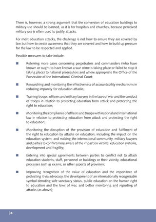 There is, however, a strong argument that the conversion of education buildings to
     military use should be banned, as it is for hospitals and churches, because perceived
     military use is often used to justify attacks.

     For most education attacks, the challenge is not how to ensure they are covered by
     law but how to create awareness that they are covered and how to build up pressure
     for the law to be respected and applied.

     Possible measures to take include:

     í      Referring more cases concerning perpetrators and commanders (who have
            known or ought to have known a war crime is taking place or failed to stop it
            taking place) to national prosecutors and where appropriate the Ofﬁce of the
            Prosecutor of the International Criminal Court;

     í      Researching and monitoring the effectiveness of accountability mechanisms in
            reducing impunity for education attacks;

     í      Training troops, ofﬁcers and military lawyers in the laws of war and the conduct
            of troops in relation to protecting education from attack and protecting the
            right to education;

     í      Monitoring the compliance of ofﬁcers and troops with national and international
            law in relation to protecting education from attack and protecting the right
            to education;

     í      Monitoring the disruption of the provision of education and fulﬁlment of
            the right to education by attacks on education, including the impact on the
            education system; and making the international community, military lawyers
            and parties to conﬂict more aware of the impact on victims, education systems,
            development and fragility;

     í      Entering into special agreements between parties to conﬂict not to attack
            education students, staff, personnel or buildings or their vicinity, educational
            processes such as exams, or other aspects of provision;

     í      Improving recognition of the value of education and the importance of
            protecting it via advocacy, the development of an internationally recognizable
            symbol denoting safe sanctuary status, public education on the human right
            to education and the laws of war, and better monitoring and reporting of
            attacks (as above);




34
 