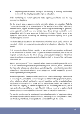 í      Improving victim assistance and repair and recovery of buildings and facilities
       in line with the duty to protect the right to education.

Better monitoring and human rights and media reporting would also pave the way
for more investigations.

But the onus is also on governments to criminalize attacks on education. Radhika
Coomaraswamy, UN Special Representative of the Secretary-General for Children and
Armed Conﬂict, argues that ensuring that national legislation relating to genocide,
crimes against humanity and war crimes makes these crimes punishable under
national law, with the same scope and deﬁnition as the Rome Statute, would be an
important step towards addressing the prevailing culture of impunity on all grave
violations against children.

The Rome Statute established the International Criminal Court (ICC), which is an
important vehicle for encouraging prosecutions for attacks on education for two
reasons:

First, because the Rome Statute classiﬁes as war crimes the conscription, enlistment
or use in hostilities of children under 15; grave acts of sexual violence; and attacks on
hospitals and schools, and the ICC is already carrying out investigations into crimes
concerning attacks on education as deﬁned by this study in six out of the eight cases
it has taken up.

Second, although the ICC tries cases only when states are unwilling or unable to do
so in line with their responsibility to prevent and punish atrocities, the ICC’s Ofﬁce of
the Prosecutor takes a pro-active stance against impunity – using its inﬂuence within
national and international networks to encourage and provide support for genuine
national proceedings where possible.

A useful objective for those concerned with attacks on education might therefore be
to encourage ICC or national court investigations in the most high-proﬁle situations,
where attacks on schools and teachers are well publicized and the perpetrators have
made public their intention to attack schools via published threats and orders (as is
the case in the targeting of schools in Afghanistan and Pakistan by the Taliban, and in
India by the Communist Party of India-Maoist). Evidence needs to be gathered and
pressure put upon international and national courts to investigate more cases.

The starting point should be a sustained international campaign of awareness-raising
and advocacy to ensure that education attacks, including attacks on higher education,
are effectively monitored, investigated and addressed through the courts.




                                                                                            35
 