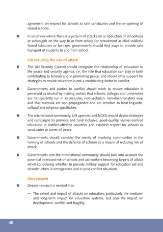 agreement on respect for schools as safe sanctuaries and the re-opening of
         closed schools.

     í   In situations where there is a pattern of attacks on or abduction of schoolboys
         or schoolgirls on the way to or from school for recruitment as child soldiers/
         forced labourers or for rape, governments should ﬁnd ways to provide safe
         transport of students to and from school.

         On reducing the risk of attack
     í   The UN Security Council should recognize the relationship of education to
         the peace and security agenda, i.e. the role that education can play in both
         contributing to tension and in promoting peace, and should offer support for
         strategies to ensure education is not a contributing factor to conﬂict.

     í   Governments and parties to conﬂict should work to ensure education is
         perceived as neutral by making certain that schools, colleges and universities
         are transparently run in an inclusive, non-sectarian, non-discriminatory way,
         and that curricula are non-propagandist and are sensitive to local linguistic,
         cultural and religious speciﬁcities.

     í   The international community, UN agencies and NGOs should devise strategies
         and campaigns to promote and fund inclusive, good-quality, learner-centred
         education in conﬂict-affected countries and establish respect for schools as
         sanctuaries or zones of peace.

     í   Governments should consider the merits of involving communities in the
         running of schools and the defence of schools as a means of reducing risk of
         attack.

     í   Governments and the international community should take into account the
         potential increased risk of schools and aid workers becoming targets of attack
         when considering whether to provide military support for education aid and
         reconstruction in emergencies and in post-conﬂict situations.

         On research
     í   Deeper research is needed into:

            The extent and impact of attacks on education, particularly the medium-
            and long-term impact on education systems, but also the impact on
            development, conﬂict and fragility;




40
 