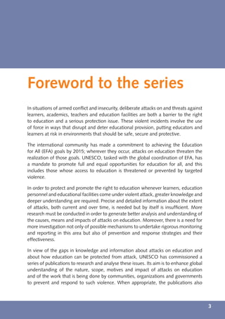 Foreword to the series
In situations of armed conﬂict and insecurity, deliberate attacks on and threats against
learners, academics, teachers and education facilities are both a barrier to the right
to education and a serious protection issue. These violent incidents involve the use
of force in ways that disrupt and deter educational provision, putting educators and
learners at risk in environments that should be safe, secure and protective.

The international community has made a commitment to achieving the Education
for All (EFA) goals by 2015; wherever they occur, attacks on education threaten the
realization of those goals. UNESCO, tasked with the global coordination of EFA, has
a mandate to promote full and equal opportunities for education for all, and this
includes those whose access to education is threatened or prevented by targeted
violence.

In order to protect and promote the right to education whenever learners, education
personnel and educational facilities come under violent attack, greater knowledge and
deeper understanding are required. Precise and detailed information about the extent
of attacks, both current and over time, is needed but by itself is insufﬁcient. More
research must be conducted in order to generate better analysis and understanding of
the causes, means and impacts of attacks on education. Moreover, there is a need for
more investigation not only of possible mechanisms to undertake rigorous monitoring
and reporting in this area but also of prevention and response strategies and their
effectiveness.

In view of the gaps in knowledge and information about attacks on education and
about how education can be protected from attack, UNESCO has commissioned a
series of publications to research and analyse these issues. Its aim is to enhance global
understanding of the nature, scope, motives and impact of attacks on education
and of the work that is being done by communities, organizations and governments
to prevent and respond to such violence. When appropriate, the publications also



                                                                                            3
 