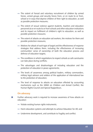 The extent of forced and voluntary recruitment of children by armed
       forces, armed groups and security forces from, or en route to or from,
       school or in ways that deprive children of their right to education, as well
       as possible protection measures;

       The extent of sexual violence against students, teachers and education
       personnel at or en route to or from schools and other education institutions
       and its impact on fulﬁlment of children’s right to education, as well as
       possible protection measures;

       The extent of attacks on education aid workers, the motives for them and
       possible protection measures;

       Motives for attack of each type of target and the effectiveness of response
       strategies that address them, including the effectiveness of increasing
       communities' sense of ownership of both the education process and
       defence of education targets;

       The conditions in which negotiations to respect schools as safe sanctuaries
       can take place during conﬂicts;

       The advantages and disadvantages of including education and the
       protection of education in peace agreements;

       The levels of awareness among political leaders, military commanders,
       military legal advisers and soldiers of the application of international law
       to the protection of education;

       The level of response to attacks on education effected by accounting
       mechanisms such as the MRM on Children and Armed Conﬂict, the
       Human Rights Council and Special Rapporteurs.

    On advocacy
í   Further advocacy work is required to increase awareness of how attacks on
    education:

       Violate existing human rights instruments;

       Harm education systems and attempts to achieve Education for All; and

       Undermine development, and contribute to fragility and conﬂict.




                                                                                      41
 