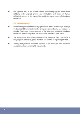 í   UN agencies, NGOs and teacher unions should campaign for international
         solidarity with targeted groups and institutions and press for human
         rights instruments to be invoked to punish the perpetrators of attacks on
         education.

         On media coverage
     í   Education organizations should engage with the media to encourage coverage
         of attacks and their impact in order to improve accountability and response to
         attacks. This should include coverage of the long-term impact of attacks on
         education, education systems and efforts to achieve Education for All.

     í   The international and national media should recognize their critical role in
         bringing such attacks to global attention and commit to reporting on them.

     í   Training and guidance should be provided to the media on how attacks on
         education violate human rights instruments.




42
 