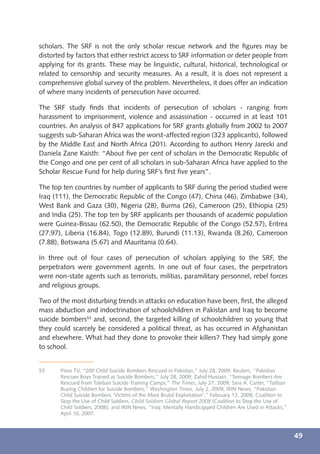 scholars. The SRF is not the only scholar rescue network and the ﬁgures may be
distorted by factors that either restrict access to SRF information or deter people from
applying for its grants. These may be linguistic, cultural, historical, technological or
related to censorship and security measures. As a result, it is does not represent a
comprehensive global survey of the problem. Nevertheless, it does offer an indication
of where many incidents of persecution have occurred.

The SRF study ﬁnds that incidents of persecution of scholars - ranging from
harassment to imprisonment, violence and assassination - occurred in at least 101
countries. An analysis of 847 applications for SRF grants globally from 2002 to 2007
suggests sub-Saharan Africa was the worst-affected region (323 applicants), followed
by the Middle East and North Africa (201). According to authors Henry Jarecki and
Daniela Zane Kaisth: “About ﬁve per cent of scholars in the Democratic Republic of
the Congo and one per cent of all scholars in sub-Saharan Africa have applied to the
Scholar Rescue Fund for help during SRF’s ﬁrst ﬁve years”.

The top ten countries by number of applicants to SRF during the period studied were
Iraq (111), the Democratic Republic of the Congo (47), China (46), Zimbabwe (34),
West Bank and Gaza (30), Nigeria (28), Burma (26), Cameroon (25), Ethiopia (25)
and India (25). The top ten by SRF applicants per thousands of academic population
were Guinea-Bissau (62.50), the Democratic Republic of the Congo (52.57), Eritrea
(27.97), Liberia (16.84), Togo (12.89), Burundi (11.13), Rwanda (8.26), Cameroon
(7.88), Botswana (5.67) and Mauritania (0.64).

In three out of four cases of persecution of scholars applying to the SRF, the
perpetrators were government agents. In one out of four cases, the perpetrators
were non-state agents such as terrorists, militias, paramilitary personnel, rebel forces
and religious groups.

Two of the most disturbing trends in attacks on education have been, ﬁrst, the alleged
mass abduction and indoctrination of schoolchildren in Pakistan and Iraq to become
suicide bombers53 and, second, the targeted killing of schoolchildren so young that
they could scarcely be considered a political threat, as has occurred in Afghanistan
and elsewhere. What had they done to provoke their killers? They had simply gone
to school.


53     Press TV, “200 Child Suicide Bombers Rescued in Pakistan,” July 28, 2009; Reuters, “Pakistan
       Rescues Boys Trained as Suicide Bombers,” July 28, 2009; Zahid Hussain, “Teenage Bombers Are
       Rescued from Taleban Suicide Training Camps,” The Times, July 27, 2009; Sara A. Carter, “Taliban
       Buying Children for Suicide Bombers,” Washington Times, July 2, 2009; IRIN News, “Pakistan:
       Child Suicide Bombers ‘Victims of the Most Brutal Exploitation’,” February 12, 2008; Coalition to
       Stop the Use of Child Soldiers, Child Soldiers Global Report 2008 (Coalition to Stop the Use of
       Child Soldiers, 2008); and IRIN News, “Iraq: Mentally Handicapped Children Are Used in Attacks,”
       April 10, 2007.



                                                                                                           49
 
