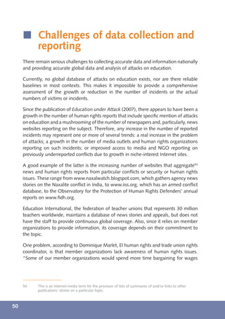 í Challenges of data collection and
       reporting
     There remain serious challenges to collecting accurate data and information nationally
     and providing accurate global data and analysis of attacks on education.

     Currently, no global database of attacks on education exists, nor are there reliable
     baselines in most contexts. This makes it impossible to provide a comprehensive
     assessment of the growth or reduction in the number of incidents or the actual
     numbers of victims or incidents.

     Since the publication of Education under Attack (2007), there appears to have been a
     growth in the number of human rights reports that include speciﬁc mention of attacks
     on education and a mushrooming of the number of newspapers and, particularly, news
     websites reporting on the subject. Therefore, any increase in the number of reported
     incidents may represent one or more of several trends: a real increase in the problem
     of attacks; a growth in the number of media outlets and human rights organizations
     reporting on such incidents; or improved access to media and NGO reporting on
     previously underreported conﬂicts due to growth in niche-interest Internet sites.

     A good example of the latter is the increasing number of websites that aggregate54
     news and human rights reports from particular conﬂicts or security or human rights
     issues. These range from www.naxalwatch.blogspot.com, which gathers agency news
     stories on the Naxalite conﬂict in India, to www.iiss.org, which has an armed conﬂict
     database, to the Observatory for the Protection of Human Rights Defenders’ annual
     reports on www.ﬁdh.org.

     Education International, the federation of teacher unions that represents 30 million
     teachers worldwide, maintains a database of news stories and appeals, but does not
     have the staff to provide continuous global coverage. Also, since it relies on member
     organizations to provide information, its coverage depends on their commitment to
     the topic.

     One problem, according to Dominique Marlet, EI human rights and trade union rights
     coordinator, is that member organizations lack awareness of human rights issues.
     “Some of our member organizations would spend more time bargaining for wages




     54     This is an Internet media term for the provision of lists of summaries of and/or links to other
            publications’ stories on a particular topic.



50
 
