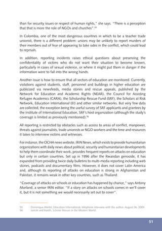 than for security issues or respect of human rights,” she says. “There is a perception
that that is more the role of NGOs and churches”.55

In Colombia, one of the most dangerous countries in which to be a teacher trade
unionist, there is a different problem: unions may be unlikely to report murders of
their members out of fear of appearing to take sides in the conﬂict, which could lead
to reprisals.

In addition, reporting incidents raises ethical questions about preserving the
conﬁdentiality of victims who do not want their situation to become known,
particularly in cases of sexual violence, or where it might put them in danger if the
information were to fall into the wrong hands.

Another issue is how to ensure that all sectors of education are monitored. Currently,
violations against students, staff, personnel and buildings in higher education are
publicized via newsfeeds, media stories and rescue appeals, published by the
Network for Education and Academic Rights (NEAR), the Council for Assisting
Refugee Academics (CARA), the Scholarship Rescue Fund (SRF), the Scholars at Risk
Network, Education International (EI) and other similar networks. But very few data
are collected, the exception being the useful survey of SRF applicants and grantees by
the Institute of International Education, SRF’s host organization (although the study’s
coverage is limited as previously mentioned).56

All reporting is restricted by obstacles such as access to areas of conﬂict, manpower,
threats against journalists, trade unionists or NGO workers and the time and resources
it takes to interview victims and witnesses.

For instance, the OCHA news website, IRIN News, which exists to provide humanitarian
organizations with daily news about political, security and humanitarian developments
to help them coordinate their work, provides frequent reports on attacks on education
but only in certain countries. Set up in 1996 after the Rwandan genocide, it has
expanded from providing twice daily bulletins to multi-media reporting including web
stories, podcasts and documentary ﬁlms. However, it does not cover Latin America
and, although its reporting of attacks on education is strong in Afghanistan and
Pakistan, it remains weak in other key countries, such as Thailand.

“Coverage of attacks on schools or education has happened by chance,” says Antony
Morland, a senior IRIN editor. “If a story on attacks on schools comes in we’ll cover
it, but it is not something we would necessarily set out to cover”.



55     Dominique Marlet, Education International, telephone interview with the author, August 26, 2009.
56     Jarecki and Kaisth, Scholar Rescue in the Modern World.



                                                                                                          51
 