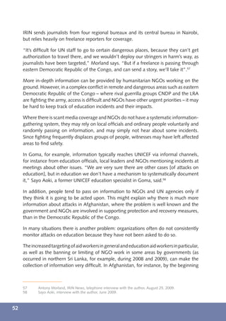 IRIN sends journalists from four regional bureaux and its central bureau in Nairobi,
     but relies heavily on freelance reporters for coverage.

     “It’s difﬁcult for UN staff to go to certain dangerous places, because they can’t get
     authorization to travel there, and we wouldn’t deploy our stringers in harm’s way, as
     journalists have been targeted,” Morland says. “But if a freelance is passing through
     eastern Democratic Republic of the Congo, and can send a story, we’ll take it”.57

     More in-depth information can be provided by humanitarian NGOs working on the
     ground. However, in a complex conﬂict in remote and dangerous areas such as eastern
     Democratic Republic of the Congo – where rival guerrilla groups CNDP and the LRA
     are ﬁghting the army, access is difﬁcult and NGOs have other urgent priorities – it may
     be hard to keep track of education incidents and their impacts.

     Where there is scant media coverage and NGOs do not have a systematic information-
     gathering system, they may rely on local ofﬁcials and ordinary people voluntarily and
     randomly passing on information, and may simply not hear about some incidents.
     Since ﬁghting frequently displaces groups of people, witnesses may have left affected
     areas to ﬁnd safety.

     In Goma, for example, information typically reaches UNICEF via informal channels,
     for instance from education ofﬁcials, local leaders and NGOs mentioning incidents at
     meetings about other issues. “We are very sure there are other cases [of attacks on
     education], but in education we don’t have a mechanism to systematically document
     it,” Sayo Aoki, a former UNICEF education specialist in Goma, said.58

     In addition, people tend to pass on information to NGOs and UN agencies only if
     they think it is going to be acted upon. This might explain why there is much more
     information about attacks in Afghanistan, where the problem is well known and the
     government and NGOs are involved in supporting protection and recovery measures,
     than in the Democratic Republic of the Congo.

     In many situations there is another problem: organizations often do not consistently
     monitor attacks on education because they have not been asked to do so.

     The increased targeting of aid workers in general and education aid workers in particular,
     as well as the banning or limiting of NGO work in some areas by governments (as
     occurred in northern Sri Lanka, for example, during 2008 and 2009), can make the
     collection of information very difﬁcult. In Afghanistan, for instance, by the beginning



     57     Antony Morland, IRIN News, telephone interview with the author, August 25, 2009.
     58     Sayo Aoki, interview with the author, June 2009.



52
 