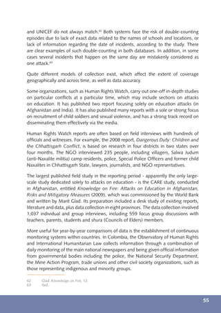 and UNICEF do not always match.62 Both systems face the risk of double-counting
episodes due to lack of exact data related to the names of schools and locations, or
lack of information regarding the date of incidents, according to the study. There
are clear examples of such double-counting in both databases. In addition, in some
cases several incidents that happen on the same day are mistakenly considered as
one attack.63

Quite different models of collection exist, which affect the extent of coverage
geographically and across time, as well as data accuracy.

Some organizations, such as Human Rights Watch, carry out one-off in-depth studies
on particular conﬂicts at a particular time, which may include sections on attacks
on education. It has published two report focusing solely on education attacks (in
Afghanistan and India). It has also published many reports with a sole or strong focus
on recruitment of child soldiers and sexual violence, and has a strong track record on
disseminating them effectively via the media.

Human Rights Watch reports are often based on ﬁeld interviews with hundreds of
ofﬁcials and witnesses. For example, the 2008 report, Dangerous Duty: Children and
the Chhattisgarh Conﬂict, is based on research in four districts in two states over
four months. The NGO interviewed 235 people, including villagers, Salwa Judum
(anti-Naxalite militia) camp residents, police, Special Police Ofﬁcers and former child
Naxalites in Chhattisgarh State, lawyers, journalists, and NGO representatives.

The largest published ﬁeld study in the reporting period - apparently the only large-
scale study dedicated solely to attacks on education - is the CARE study, conducted
in Afghanistan, entitled Knowledge on Fire: Attacks on Education in Afghanistan,
Risks and Mitigatory Measures (2009), which was commissioned by the World Bank
and written by Marit Glad. Its preparation included a desk study of existing reports,
literature and data, plus data collection in eight provinces. The data collection involved
1,037 individual and group interviews, including 559 focus group discussions with
teachers, parents, students and shura (Councils of Elders) members.

More useful for year-by-year comparisons of data is the establishment of continuous
monitoring systems within countries. In Colombia, the Observatory of Human Rights
and International Humanitarian Law collects information through a combination of
daily monitoring of the main national newspapers and being given ofﬁcial information
from governmental bodies including the police, the National Security Department,
the Mine Action Program, trade unions and other civil society organizations, such as
those representing indigenous and minority groups.

62     Glad, Knowledge on Fire, 12.
63     Ibid.



                                                                                             55
 