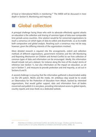 of local or international NGOs in monitoring.67 The MRM will be discussed in more
depth in Section 9, Monitoring and Impunity.



í Global collection
A principal challenge facing those who wish to advocate effectively against attacks
on education is the collection and sharing of common types of data over comparable
time periods across countries. One solution would be for concerned organizations to
reach a consensus on which types of data to collect and disseminate, so as to enable
both comparative and global analysis. Reaching such a consensus may not be easy,
however, given the differing interests of the organizations involved.

More detailed research is required into the arrangements, extent and collection
methods of different organizations, government ministries and the UN Monitoring
and Reporting Mechanism on Children and Armed Conﬂict to see how collection of
common types of data and information can be encouraged. Ideally, this information
should include not just a dataset, for instance along the lines of this study’s terms of
reference (see Section 1), but also information on the impact on education, as set
out in Section 7, and measures to provide protection and end impunity, as set out in
Sections 8 and 9.

A second challenge is ensuring that the information gathered is disseminated widely
via the UN system, NGOs and the media. An ambitious step would be to create
an Observatory for the Protection of Education from Attack, backed by interested
organizations, that would gather support, data and information from all bodies
concerned and publish it in one place, providing international access to global reports,
country reports and news feeds via a dedicated website.




67     Watchlist on Children and Armed Conﬂict, No Safety No Escape: Children and the Escalating
       Armed Conﬂict in Sri Lanka (Watchlist on Children and Armed Conﬂict, 2008), 42.



                                                                                                   57
 
