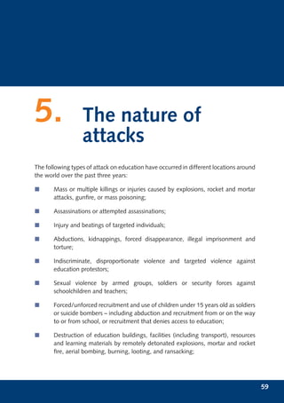 5.                The nature of
                  attacks
The following types of attack on education have occurred in different locations around
the world over the past three years:

í      Mass or multiple killings or injuries caused by explosions, rocket and mortar
       attacks, gunﬁre, or mass poisoning;

í      Assassinations or attempted assassinations;

í      Injury and beatings of targeted individuals;

í      Abductions, kidnappings, forced disappearance, illegal imprisonment and
       torture;

í      Indiscriminate, disproportionate violence and targeted violence against
       education protestors;

í      Sexual violence by armed groups, soldiers or security forces against
       schoolchildren and teachers;

í      Forced/unforced recruitment and use of children under 15 years old as soldiers
       or suicide bombers – including abduction and recruitment from or on the way
       to or from school, or recruitment that denies access to education;

í      Destruction of education buildings, facilities (including transport), resources
       and learning materials by remotely detonated explosions, mortar and rocket
       ﬁre, aerial bombing, burning, looting, and ransacking;




                                                                                         59
 