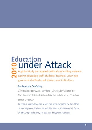 Education
   under Attack
2010




   A global study on targeted political and military violence
   against education staff, students, teachers, union and
   government ofﬁcials, aid workers and institutions

   By Brendan O’Malley
   Commissioned by Mark Richmond, Director, Division for the

   Coordination of United Nations Priorities in Education, Education

   Sector, UNESCO

   Generous support for this report has been provided by the Ofﬁce

   of Her Highness Sheikha Mozah Bint Nasser Al-Missned of Qatar,

   UNESCO Special Envoy for Basic and Higher Education




                                                                       5
 
