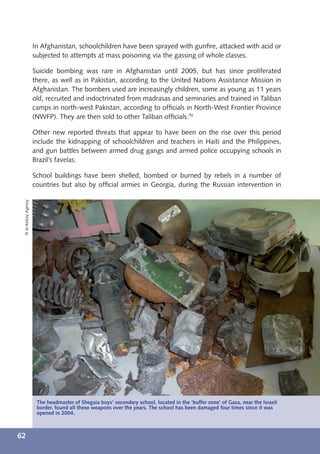 In Afghanistan, schoolchildren have been sprayed with gunﬁre, attacked with acid or
                      subjected to attempts at mass poisoning via the gassing of whole classes.

                      Suicide bombing was rare in Afghanistan until 2005, but has since proliferated
                      there, as well as in Pakistan, according to the United Nations Assistance Mission in
                      Afghanistan. The bombers used are increasingly children, some as young as 11 years
                      old, recruited and indoctrinated from madrasas and seminaries and trained in Taliban
                      camps in north-west Pakistan, according to ofﬁcials in North-West Frontier Province
                      (NWFP). They are then sold to other Taliban ofﬁcials.70

                      Other new reported threats that appear to have been on the rise over this period
                      include the kidnapping of schoolchildren and teachers in Haiti and the Philippines,
                      and gun battles between armed drug gangs and armed police occupying schools in
                      Brazil’s favelas.

                      School buildings have been shelled, bombed or burned by rebels in a number of
                      countries but also by ofﬁcial armies in Georgia, during the Russian intervention in
 © Jo Kelcey Agency




                       The headmaster of Shegaia boys’ secondary school, located in the ‘buffer zone’ of Gaza, near the Israeli
                       border, found all these weapons over the years. The school has been damaged four times since it was
                       openedSara A. Carter, “Taliban Buying Children for Suicide Bombers,” Washington Times, July 2, 2009.
                      70        in 2004.



62
 