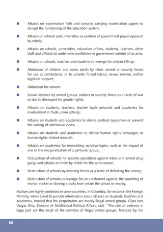 í      Attacks on examination halls and convoys carrying examination papers to
            disrupt the functioning of the education system;

     í      Attacks on schools and universities as symbols of government power opposed
            by rebels;

     í      Attacks on schools, universities, education ofﬁces, students, teachers, other
            staff and ofﬁcials to undermine conﬁdence in government control of an area;

     í      Attacks on schools, teachers and students in revenge for civilian killings;

     í      Abduction of children and some adults by rebel, armed or security forces
            for use as combatants, or to provide forced labour, sexual services and/or
            logistical support;

     í      Abduction for ransom;

     í      Sexual violence by armed groups, soldiers or security forces as a tactic of war
            or due to disrespect for gender rights;

     í      Attacks on students, teachers, teacher trade unionists and academics for
            involvement in trade union activity;

     í      Attacks on students and academics to silence political opposition or prevent
            the voicing of alternative views;

     í      Attacks on students and academics to silence human rights campaigns or
            human rights-related research;

     í      Attacks on academics for researching sensitive topics, such as the impact of
            war or the marginalization of a particular group;

     í      Occupation of schools for security operations against rebels and armed drug
            gangs and attacks on them by rebels for the same reason;

     í      Destruction of schools by invading forces as a tactic of defeating the enemy;

     í      Destruction of schools as revenge for, or a deterrent against, the launching of
            mortar, rocket or stoning attacks from inside the school or nearby.

     Motives are highly contested in some countries. In Colombia, for instance, the Foreign
     Ministry, when asked to provide information about attacks on students, teachers and
     academics, implied that the perpetrators are mostly illegal armed groups. Clara Ines
     Vargas Silva, Director of Multilateral Political Affairs, said: "The rate of violence in
     large part are the result of the activities of illegal armed groups, ﬁnanced by the


66
 