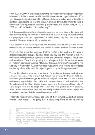 From 2007 to 2009, in those cases where the perpetrator or organization responsible
     is known, 213 attacks are reported to be attributable to state organizations and 30 to
     guerrilla organizations (compared to 561 non-attributed attacks). Most of the attacks
     by state organizations fall into the category of death threats, for which the ratio of
     identiﬁable state organization threats to guerrilla threats was 24:5 in 2008, 101:10 in
     2008 and 18:2 in 2009 as of the end of July.77

     ENS data suggests that unionized education workers are more likely to be issued with
     death threats if they are involved in union activities such as making public statements,
     campaigning or collective negotiations.78 In other words, they are more likely to be
     targeted if they are active or play a leading role.

     New research in this reporting period has deepened understanding of the motives
     behind attacks on schools, teachers and teacher escorts in southern Thailand as well.

     Previously, Thai authorities suggested that the conﬂict in the south was the work of
     disparate separatists groups. But Thai police now say that the rebellion is led by a
     well-structured organization operating across four provinces: Songkhla, Yala, Pattani
     and Narathiwat. There is also growing acknowledgement that the causes are rooted
     in Thailand’s assimilation policies.79 Damrong Kraikruan, Chargé d’Affaires at the Thai
     Embassy in Washington DC, acknowledged that Muslims were seeking independence,
     inspired by ethnic pride and a history of oppression by the Thai government.80

     The conﬂict-affected area was once known for its Islamic teaching and attracted
     scholars from around the world.81 But Pattani was annexed by Siam in 1909 and
     successive governments sought to assimilate the population into the Thai Buddhist
     mainstream, particularly in the 1940s, with bans on Islamic schools and attire, and
     the outlawing of the Malay dialect, Muslim names and the teaching of local history.82
     Local people were told to adopt Thai names and were prohibited from practising
     Islam. Islamic courts were abolished and Malay students were forced to pay their
     respects to images of Buddha placed in public schools.83

     Those who resisted were arrested, and some of them tortured. As political scientist
     Phaison Daoh writes: “This policy had a devastating effect on the relationship



     77     Figures supplied by Escuela Nacional Sindical (ENS).
     78     Ibid.
     79     Al Jazeera, “Thai Separatists to Continue to Fight,” February 27, 2009.
     80     Cassie Fleming, “Ethnic Violence Spreads in Thailand,” The Washington Times, July 24, 2009.
     81     Don Pathan, “Return Patani to Its Glorious Past,” The Nation, June 30, 2009.
     82     Martin Petty, “Q&A: What’s Behind Thailand’s Mysterious Insurgency?” Reuters, July 3, 2009.
     83     Phaison Daoh, “Understanding, Not Troops, Needed in Southern Thailand,” Common Ground
            News Service, March 17, 2009, http://www.commongroundnews.org/article.php?id=25053&lan
            =en&sid=1&sp=0.



68
 