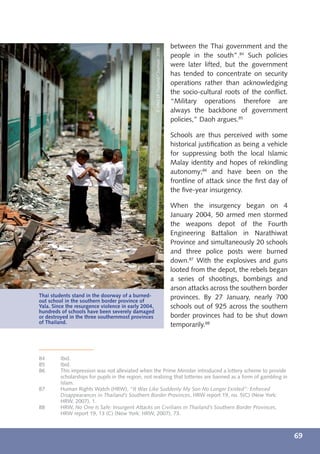 between the Thai government and the




                                                     © UNICEF Thailand/Chumsak/2008
                                                                                      people in the south”.84 Such policies
                                                                                      were later lifted, but the government
                                                                                      has tended to concentrate on security
                                                                                      operations rather than acknowledging
                                                                                      the socio-cultural roots of the conﬂict.
                                                                                      “Military operations therefore are
                                                                                      always the backbone of government
                                                                                      policies,” Daoh argues.85

                                                                                      Schools are thus perceived with some
                                                                                      historical justiﬁcation as being a vehicle
                                                                                      for suppressing both the local Islamic
                                                                                      Malay identity and hopes of rekindling
                                                                                      autonomy;86 and have been on the
                                                                                      frontline of attack since the ﬁrst day of
                                                                                      the ﬁve-year insurgency.

                                                                                      When the insurgency began on 4
                                                                                      January 2004, 50 armed men stormed
                                                                                      the weapons depot of the Fourth
                                                                                      Engineering Battalion in Narathiwat
                                                                                      Province and simultaneously 20 schools
                                                                                      and three police posts were burned
                                                                                      down.87 With the explosives and guns
                                                                                      looted from the depot, the rebels began
                                                                                      a series of shootings, bombings and
                                                                                      arson attacks across the southern border
Thai students stand in the doorway of a burned-                                       provinces. By 27 January, nearly 700
out school in the southern border province of
Yala. Since the resurgence violence in early 2004,                                    schools out of 925 across the southern
hundreds of schools have been severely damaged
or destroyed in the three southernmost provinces                                      border provinces had to be shut down
of Thailand.
                                                                                      temporarily.88



84       Ibid.
85       Ibid.
86       This impression was not alleviated when the Prime Minister introduced a lottery scheme to provide
         scholarships for pupils in the region, not realizing that lotteries are banned as a form of gambling in
         Islam.
87       Human Rights Watch (HRW), “It Was Like Suddenly My Son No Longer Existed”: Enforced
         Disappearances in Thailand’s Southern Border Provinces, HRW report 19, no. 5(C) (New York:
         HRW, 2007), 1.
88       HRW, No One Is Safe: Insurgent Attacks on Civilians in Thailand’s Southern Border Provinces,
         HRW report 19, 13 (C) (New York: HRW, 2007), 73.



                                                                                                                                   69
 