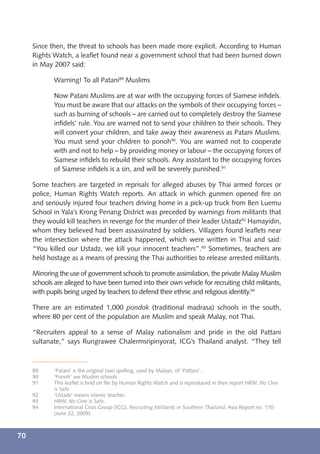 Since then, the threat to schools has been made more explicit. According to Human
     Rights Watch, a leaﬂet found near a government school that had been burned down
     in May 2007 said:

             Warning! To all Patani89 Muslims

             Now Patani Muslims are at war with the occupying forces of Siamese inﬁdels.
             You must be aware that our attacks on the symbols of their occupying forces –
             such as burning of schools – are carried out to completely destroy the Siamese
             inﬁdels’ rule. You are warned not to send your children to their schools. They
             will convert your children, and take away their awareness as Patani Muslims.
             You must send your children to ponoh90. You are warned not to cooperate
             with and not to help – by providing money or labour – the occupying forces of
             Siamese inﬁdels to rebuild their schools. Any assistant to the occupying forces
             of Siamese inﬁdels is a sin, and will be severely punished.91

     Some teachers are targeted in reprisals for alleged abuses by Thai armed forces or
     police, Human Rights Watch reports. An attack in which gunmen opened ﬁre on
     and seriously injured four teachers driving home in a pick-up truck from Ben Luemu
     School in Yala’s Krong Penang District was preceded by warnings from militants that
     they would kill teachers in revenge for the murder of their leader Ustadz92 Hamayidin,
     whom they believed had been assassinated by soldiers. Villagers found leaﬂets near
     the intersection where the attack happened, which were written in Thai and said:
     “You killed our Ustadz, we kill your innocent teachers”.93 Sometimes, teachers are
     held hostage as a means of pressing the Thai authorities to release arrested militants.

     Mirroring the use of government schools to promote assimilation, the private Malay Muslim
     schools are alleged to have been turned into their own vehicle for recruiting child militants,
     with pupils being urged by teachers to defend their ethnic and religious identity.94

     There are an estimated 1,000 pondok (traditional madrasa) schools in the south,
     where 80 per cent of the population are Muslim and speak Malay, not Thai.

     “Recruiters appeal to a sense of Malay nationalism and pride in the old Pattani
     sultanate,” says Rungrawee Chalermsripinyorat, ICG’s Thailand analyst. “They tell



     89      ‘Patani’ is the original Jawi spelling, used by Malays, of ‘Pattani’.
     90      ‘Ponoh’ are Muslim schools.
     91      This leaﬂet is held on ﬁle by Human Rights Watch and is reproduced in their report HRW, No One
             is Safe.
     92      ‘Ustadz’ means Islamic teacher.
     93      HRW, No One Is Safe.
     94      International Crisis Group (ICG), Recruiting Militants in Southern Thailand, Asia Report no. 170
             (June 22, 2009).



70
 