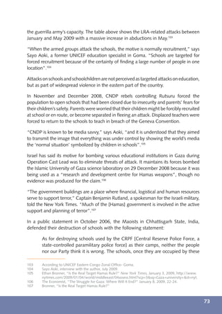 the guerrilla army’s capacity. The table above shows the LRA-related attacks between
January and May 2009 with a massive increase in abductions in May.103

“When the armed groups attack the schools, the motive is normally recruitment,” says
Sayo Aoki, a former UNICEF education specialist in Goma. “Schools are targeted for
forced recruitment because of the certainty of ﬁnding a large number of people in one
location”.104

Attacks on schools and schoolchildren are not perceived as targeted attacks on education,
but as part of widespread violence in the eastern part of the country.

In November and December 2008, CNDP rebels controlling Rutsuru forced the
population to open schools that had been closed due to insecurity and parents’ fears for
their children’s safety. Parents were worried that their children might be forcibly recruited
at school or en route, or become separated in ﬂeeing an attack. Displaced teachers were
forced to return to the schools to teach in breach of the Geneva Convention.

“CNDP is known to be media savvy,” says Aoki, “and it is understood that they aimed
to transmit the image that everything was under control by showing the world’s media
the ‘normal situation’ symbolized by children in schools”.105

Israel has said its motive for bombing various educational institutions in Gaza during
Operation Cast Lead was to eliminate threats of attack. It maintains its forces bombed
the Islamic University of Gaza science laboratory on 29 December 2008 because it was
being used as a “research and development centre for Hamas weapons”, though no
evidence was produced for the claim.106

“The government buildings are a place where ﬁnancial, logistical and human resources
serve to support terror,” Captain Benjamin Rutland, a spokesman for the Israeli military,
told the New York Times. “Much of the [Hamas] government is involved in the active
support and planning of terror”.107

In a public statement in October 2006, the Maoists in Chhattisgarh State, India,
defended their destruction of schools with the following statement:

        As for destroying schools used by the CRPF [Central Reserve Police Force, a
        state-controlled paramilitary police force] as their camps, neither the people
        nor our Party think it is wrong. The schools, once they are occupied by these

103     According to UNICEF Eastern Congo Zonal Ofﬁce- Goma.
104     Sayo Aoki, interview with the author, July 2009.
105     Ethan Bronner, “Is the Real Target Hamas Rule?” New York Times, January 3, 2009, http://www.
        nytimes.com/2009/01/04/world/middleeast/04assess.html?scp=3&sq=Gaza+university+&st=nyt.
106     The Economist, “The Struggle for Gaza: Where Will It End?” January 8, 2009, 22-24.
107     Bronner, “Is the Real Target Hamas Rule?”



                                                                                                       73
 