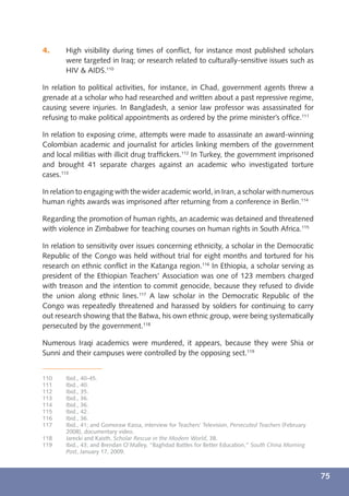 4.     High visibility during times of conﬂict, for instance most published scholars
       were targeted in Iraq; or research related to culturally-sensitive issues such as
       HIV & AIDS.110

In relation to political activities, for instance, in Chad, government agents threw a
grenade at a scholar who had researched and written about a past repressive regime,
causing severe injuries. In Bangladesh, a senior law professor was assassinated for
refusing to make political appointments as ordered by the prime minister’s ofﬁce.111

In relation to exposing crime, attempts were made to assassinate an award-winning
Colombian academic and journalist for articles linking members of the government
and local militias with illicit drug trafﬁckers.112 In Turkey, the government imprisoned
and brought 41 separate charges against an academic who investigated torture
cases.113

In relation to engaging with the wider academic world, in Iran, a scholar with numerous
human rights awards was imprisoned after returning from a conference in Berlin.114

Regarding the promotion of human rights, an academic was detained and threatened
with violence in Zimbabwe for teaching courses on human rights in South Africa.115

In relation to sensitivity over issues concerning ethnicity, a scholar in the Democratic
Republic of the Congo was held without trial for eight months and tortured for his
research on ethnic conﬂict in the Katanga region.116 In Ethiopia, a scholar serving as
president of the Ethiopian Teachers’ Association was one of 123 members charged
with treason and the intention to commit genocide, because they refused to divide
the union along ethnic lines.117 A law scholar in the Democratic Republic of the
Congo was repeatedly threatened and harassed by soldiers for continuing to carry
out research showing that the Batwa, his own ethnic group, were being systematically
persecuted by the government.118

Numerous Iraqi academics were murdered, it appears, because they were Shia or
Sunni and their campuses were controlled by the opposing sect.119


110    Ibid., 40-45.
111    Ibid., 40.
112    Ibid., 35.
113    Ibid., 36.
114    Ibid., 36.
115    Ibid., 42.
116    Ibid., 36.
117    Ibid., 41; and Gomoraw Kassa, interview for Teachers’ Television, Persecuted Teachers (February
       2008), documentary video.
118    Jarecki and Kaisth, Scholar Rescue in the Modern World, 38.
119    Ibid., 43; and Brendan O’Malley, “Baghdad Battles for Better Education,” South China Morning
       Post, January 17, 2009.



                                                                                                         75
 