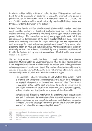 In relation to high visibility in times of conﬂict, in Spain, ETA separatists used a car
     bomb to try to assassinate an academic for urging the organization to pursue a
     political solution via non-violent means.120 A Palestinian scholar who criticized the
     use of suicide bombers and the use of violence by Israeli and Palestinian forces was
     threatened with the destruction of his archive.121

     Robert Quinn, founder and Executive Director of Scholars at Risk, another foundation
     which provides sanctuary to threatened academics, says many of the cases his
     organization deals with, particularly concerning human rights research, are straight
     power challenges. The researchers are simply doing appropriate work but it has
     consequences for the legitimacy of the power structure that is in place. There are
     other cases involving the search for deeper knowledge, and the implications of
     such knowledge for social, cultural and political frameworks.122 For example, after
     presenting papers on AIDS and human sexuality, a Moroccan professor of sociology
     repeatedly received death threats, made both by the government, which wanted
     to stiﬂe the ﬁndings, and by religious conservatives, offended by the mere subject
     matter of the study.123

     The SRF study authors conclude that there is no single motivation for attacks on
     academics. Multiple factors are usually involved, but what the cases have in common
     is that the persecuted scholar’s academic works are viewed by his or her government
     or by non-governmental actors as a threat. The position of academics and their work
     are seen as a source of power that provides them with prestige, international contacts
     and the ability to inﬂuence students. As Jarecki and Kaisth argue:

            The oppressors – whoever they may be and whatever their reasons – want
            to interfere with the scholar’s independence and to obtain his or her support
            for a speciﬁc viewpoint or, at the very least, to remain silent. The methods
            of oppression differ, but the goals are similar: to create an environment in
            which open scholarship or debate is not just discouraged but actively opposed,
            perhaps even in a way that threatens a scholar’s job, freedom or life.

            As has been true throughout history, from the Byzantine Empire through to the
            Nazi period and now to the persecution of academics in Iraq, silencing scholars
            is about gaining power and control, preventing unwanted opinions from being
            expressed, unwanted languages from being spoken, and an unwanted gender
            (women) or nationality from expressing their views.124


     120    Jarecki and Kaisth, Scholar Rescue in the Modern World, 41.
     121    Ibid., 36.
     122    Robert Quinn, telephone interview with the author, September 2009.
     123    Jarecki and Kaisth, Scholar Rescue in the Modern World, 45.
     124    Ibid., 45.



76
 