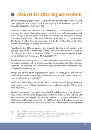 í Motives for attacking aid workers
Some internationally reported cases of education aid workers being killed or kidnapped
have highlighted a worrying increase in the targeting of aid workers in general, but
disparate motives have been suggested.

One such incident was the death of Jacqueline Kirk, a prominent advocate for
improving the quality of education in emergencies, and her colleagues Mohammad
Aimal, Shirley Case and Nicole Dial while working for the International Rescue
Committee in Afghanistan. They were ambushed by ﬁve gunmen in Logar Province.
The Taliban described them as foreign spies and the two marked IRC vehicles they
attacked as belonging to “foreign invader forces”.

According to the BBC, aid agencies are frequently targeted in Afghanistan, with
convoys attacked and staff abducted or killed: 19 aid workers were killed in 2008 as
of 13 August, more than in the whole of 2007. There were an estimated 84 attacks
on aid agencies from 1 January to 13 August 2008.125

Possible motives for Taliban attacks on education aid workers speciﬁcally may include
ideological opposition to their work in supporting the education of girls or education
in general. But they may also be carried out to punish those who “collaborate with
the enemy” by delivering aid.

There is also a trend in both Afghanistan and Somalia for armed groups and criminals
to collude to seize resources, remove a perceived threat to control over a local area or
make a political show of strength.126

Lawlessness and banditry may also be factors: in Sudan, they are thought to be the
most common cause of attack. Kidnapping of aid workers increased by 350 per cent
from 2006 to 2009.127

Violent incidents against aid workers, including killing, kidnapping and armed attacks,
have increased sharply since 2006, particularly for international NGO staff and UN
local contractors, with 60 per cent of violent incidents occurring in Sudan (Darfur),
Afghanistan and Somalia, according to the Aid Worker Security Database, created by
the Center on International Cooperation in New York and the Overseas Development



125    BBC, “Aid Women Killed in Afghanistan,” August 13, 2008.
126    Abby Stoddard, Adele Harmer, and Victoria DiDomenico, “Providing Aid in Insecure Environments:
       2009 Update; Trends in Violence Against Aid Workers and the Operational Response,”
       Humanitarian Policy Group (HPG) Policy Brief 34 (April 2009), 5.
127    Ibid., 4.



                                                                                                        77
 