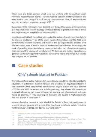 which were and those agencies which were not working with the coalition force’s
Provincial Reconstruction Teams – which involved coalition military personnel and
were used to build or repair schools among other activities. Now, all Western-based
agencies are judged as partisan, except ICRC.131

By contrast, ICRC victim rates have declined over the past few years, at the same time
as it has adapted its security strategy to include talking to potential sources of threat
and emphasizing its independence and neutrality.132

Novelli argues that both the politicization and militarization of development are behind
the increase in attacks.133 Six of the seven worst-affected states in 2006-2008 were
predominantly Muslim countries and many of the aid organizations affected were
Western-based, even if most of their aid workers are local nationals. Increasingly, the
work of providing education is being reconceptualized as part of counter-insurgency
strategies, and the blurring of lines between Western aid and military operations, as
generals call for development investment to win over hearts and minds, has created
new dangers for aid workers.



í Case studies
       Girls’ schools blasted in Pakistan
The Taliban in Swat Valley, Pakistan, left no ambiguity about their intent to target girls’
education. In a statement made in mosques and broadcast on illegal radio stations in
late December 2008, they ordered the closure of all girls’ schools and set a deadline
of 15 January. With the order came a chilling warning: any schools which continued
to provide classes for girls would be blown up, and any girls who ventured to lessons
would be attacked.134 They could expect the same fate as girls in Afghanistan who
had acid thrown in their faces.135

Maulana Fazlullah, the radical cleric who led the Taliban in Swat, frequently used his
sermons to urge parents not to send their daughters to schools, which “inculcate
western values” and lead girls down a wayward path.136

131    Stoddard, Harmer, and DiDomenico, Providing Aid in Insecure Environments, 6.
132    Ibid.
133    Novelli, “Attacks on Humanitarian and Development Education Workers.”
134    Zahid Hussain, “Islamic Militants Threaten to Blow Up Girls’ Schools If They Refuse to Close,” The
       Times, December 26, 2008.
135    IRIN News, “Pakistan: Militants Announce Ban on Girls’ Education in Swat,” January 1, 2009.
136    Hussain, “Islamic Militants Threaten to Blow Up Girls’ Schools.”



                                                                                                            79
 