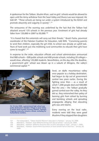A spokesman for the Taliban, Muslim Khan, said no girls’ schools would be allowed to
     open until the Army withdrew from the Swat Valley and Sharia Law was imposed. He
     told AP: “These schools are being run under a system introduced by the British and
     promote obscenity and vulgarity in society”.137

     The seriousness of the warning was underlined by the fact that the Taliban had
     attacked around 125 schools in the previous year. Enrolment of girls had already
     fallen from 120,000 in 2007 to 50,000.138

     “It is feared that the extremists will carry out their threats,” Ibrash Pasha, provincial
     coordinator of the Pakistan Coalition for Education, told IRIN. “Convincing parents
     to send their children, especially the girl child, to school was already an uphill task.
     Years of hard work put into mobilizing rural communities to educate their girls have
     come to nought”.139

     In response to the order, education ofﬁcials and school administrators announced
     that 900 schools – 500 public schools and 400 private schools, including 20 colleges –
     would close, affecting 125,000 students. Nevertheless, on the day after the deadline,
     a government girls’ school was blown up in a suburb of Mingora, the valley’s
     commercial capital.140

                                                                                                  Swat, an idyllic mountainous valley
                                                          © UNICEF/NYHQ2009-1111/Marta Ramoneda




                                                                                                  once popular as a holiday destination,
                                                                                                  had begun to slip out of government
                                                                                                  control two years earlier. During the
                                                                                                  ﬁghting since then – as a result of
                                                                                                  which 1,200 people died and 500,000
                                                                                                  ﬂed the area – the Taliban gradually
                                                                                                  gained control over the valley. As they
                                                                                                  did so, they entrenched their policy of
                                                                                                  banning girls from school by burning
                                                                                                  and bombing schools and spreading
                                                                                                  propaganda alleging that educating
                                                                                                  girls was anti-Islamic.
     On 16 July 2009, a government high school was
     partly destroyed in Qambar Village in Swat Valley,
     in North-West Frontier Province (NWFP), Pakistan.                                            Every evening on the local radio,
     Ongoing insecurity remains a threat, including for
     humanitarian workers.                                                                        residents were told they were good
                                                                                                  Muslims if they stopped their daughters

     137      The Independent, “Taliban Restrict Women’s Education in Pakistan,” January 18, 2009.
     138      IRIN News, “Pakistan: Swat Militants Driving Girls Out of School,” January 20, 2009.
     139      IRIN News, “Pakistan: Militants Announce Ban on Girls’ Education in Swat,” January 1, 2009.
     140      IRIN News, “Pakistan: Government Assurances of Swat Schools Fall on Deaf Ears,” January 26,
              2009.



80
 