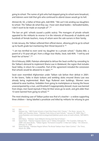 going to school. The names of girls who had stopped going to school were broadcast,
and listeners were told that girls who continued to attend classes would go to hell.

Ahmed Ali, 52, a father of three girls, told IRIN: “We can’t risk sending our daughters
to school. The Taliban do what they say. I have seen dead bodies – beheaded bodies,
I don’t want to be made an example of”.141

The ban on girls’ schools caused a public outcry. The managers of private schools
appealed to the militants to reverse it in the interests of thousands of students and
hundreds of female teachers, many of whom were the sole earners in their family.

In late January, the Taliban softened their ofﬁcial stance, allowing girls to go to school
up to fourth grade but maintaining their threat beyond it.142

“I am too terriﬁed to even send my daughter to a private school,” Qudsia Bibi, a
parent of a 15-year-old girl, from a village near Matta, Swat, told IRIN. “I will try and
teach her at home”.143

On 6 February 2009, Pakistan attempted to defuse the Swat conﬂict by conceding to
the Taliban’s demand to implement Sharia Law in Malakand, the region that includes
Swat Valley, in return for a ceaseﬁre. Part of the agreement included the concession
that schools would be allowed to re-open.144

Swat soon resembled Afghanistan under Taliban rule before their defeat in 2001.
In the towns, Talibs in black turbans and wielding sticks ensured Sharia Law was
already being implemented. Black ﬂags ﬂuttered over buildings. Women were
ordered to wear burkhas, forbidden from going to marketplaces or leaving the house
unaccompanied by a man, and thrashed if inappropriately dressed; music was banned
from shops; men faced reprisals if they let their wives go to work; and girls older than
13 were banned from going to school.145

The most shocking case of Taliban justice was that of a teacher – a widow supporting
three children – being labelled a prostitute and killed by militants for refusing to give



141    Ibid.
142    Delawar Jan, “400 Private Schools in Swat Shut Down Girls’ Classes,” The News, January 16,
       2009; and Thaindian News, “Pakistan Posts Army at Swat Schools,” January 25, 2009, http://
       www.thaindian.com/newsportal/uncategorized/pakistan-posts-army-at-swat-schools_100146974.
       html.
143    IRIN News, “Pakistan: Swat Militants Driving Girls Out of School.”
144    Saeed Shah, “Pakistan Imposes Islamic Law in Taliban Stronghold,” The Guardian, February 15,
       2009; and Jason Burke, “Taliban Agrees ‘Permanent Ceaseﬁre’ in War-torn Valley,” The Observer,
       February 22, 2009.
145    Stuart Ramsay, “Pakistani Region Where The Brutal Taleban Have Taken Control,” The Times,
       March 26, 2006.



                                                                                                        81
 