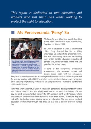 This report is dedicated to two education aid
                                              workers who lost their lives while working to
                                              protect the right to education.


                                              í Ms Perseveranda ‘Persy’ So
© UNICEF/NYHQ2009-0550/Photographer unknown




                                                                                             Ms Persy So was killed in a suicide bombing
                                                                                             at the Pearl Continental Hotel in Peshawar,
                                                                                             Pakistan, on 9 June 2009.

                                                                                             As Chief of Education in UNICEF’s Islamabad
                                                                                             ofﬁce, Persy devoted her life to lifting
                                                                                             knowledge up and pushing ignorance down.
                                                                                             She was passionately dedicated to ensuring
                                                                                             every child’s right to education, regardless of
                                               On 9 June 2009, UNICEF Pakistan Chief         gender, race, colour or creed. In the end, she
                                               of Education Perseveranda So (with
                                               sunglasses) stands with teachers and          gave her life to that cause.
                                               children at a UNICEF-supported school in
                                               Jalala Camp for people displaced by the
                                                                                       In spite of her exceptional professional
                                               current crisis, some 30 km from the city of
                                               Peshawar, capital of North-West Frontier
                                               Province.                               achievements, she remained humble and
                                                                                       always shared credit with her colleagues.
                                              Persy was extremely committed to serving the children of Pakistan. When approached
                                              for a senior position with UNICEF in another region, she turned down a very attractive
                                              offer, stressing emphatically: “I have not yet completed what I wanted to build for the
                                              children of Pakistan”.

                                              Persy had a rich career of 20 years in education, gender and development both within
                                              and outside UNICEF; and was wholly dedicated to her work for children. On the
                                              day she died, she was hard at work in the IDP camps of north-west Pakistan, where
                                              thousands of children have been forced to leave their homes, to ensure they did
                                              not suffer the further loss of missing out on an education. She was one of the best
                                              education workers that UNICEF had; they are at a loss as to how they will replace
                                              her.




                                                                                                                                               7
 