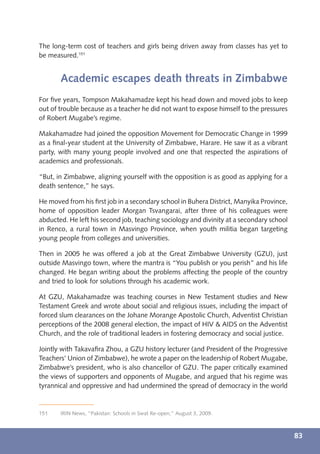 The long-term cost of teachers and girls being driven away from classes has yet to
be measured.151


       Academic escapes death threats in Zimbabwe
For ﬁve years, Tompson Makahamadze kept his head down and moved jobs to keep
out of trouble because as a teacher he did not want to expose himself to the pressures
of Robert Mugabe’s regime.

Makahamadze had joined the opposition Movement for Democratic Change in 1999
as a ﬁnal-year student at the University of Zimbabwe, Harare. He saw it as a vibrant
party, with many young people involved and one that respected the aspirations of
academics and professionals.

“But, in Zimbabwe, aligning yourself with the opposition is as good as applying for a
death sentence,” he says.

He moved from his ﬁrst job in a secondary school in Buhera District, Manyika Province,
home of opposition leader Morgan Tsvangarai, after three of his colleagues were
abducted. He left his second job, teaching sociology and divinity at a secondary school
in Renco, a rural town in Masvingo Province, when youth militia began targeting
young people from colleges and universities.

Then in 2005 he was offered a job at the Great Zimbabwe University (GZU), just
outside Masvingo town, where the mantra is “You publish or you perish” and his life
changed. He began writing about the problems affecting the people of the country
and tried to look for solutions through his academic work.

At GZU, Makahamadze was teaching courses in New Testament studies and New
Testament Greek and wrote about social and religious issues, including the impact of
forced slum clearances on the Johane Morange Apostolic Church, Adventist Christian
perceptions of the 2008 general election, the impact of HIV & AIDS on the Adventist
Church, and the role of traditional leaders in fostering democracy and social justice.

Jointly with Takavaﬁra Zhou, a GZU history lecturer (and President of the Progressive
Teachers’ Union of Zimbabwe), he wrote a paper on the leadership of Robert Mugabe,
Zimbabwe’s president, who is also chancellor of GZU. The paper critically examined
the views of supporters and opponents of Mugabe, and argued that his regime was
tyrannical and oppressive and had undermined the spread of democracy in the world


151    IRIN News, “Pakistan: Schools in Swat Re-open,” August 3, 2009.



                                                                                          83
 