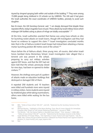 injured by shrapnel spraying both within and outside of the building.160 They were among
15,000 people being sheltered in 23 schools run by UNRWA. The UN said it had given
the Israeli authorities the exact coordinates of UNRWA facilities, precisely to avoid such
slaughter.

Ban Ki-moon, the UN Secretary-General, said: “I am deeply dismayed that despite these
repeated efforts, today’s tragedies have ensued. These attacks by Israeli military forces which
endanger UN facilities acting as places of refuge are totally unacceptable”.161

At the time, Israeli authorities asserted that Hamas was using Gaza schools as sites
for launching rocket attacks on Israeli towns, though UN investigators said they had
found no evidence to support this claim.162 Israeli investigators concluded months
later that in the al Fakhura incident Israeli troops had instead been attacking a Hamas
mortar launching position 80 metres west of the school.163

Hours before the al Fakhura attack, three young men, all cousins, died when Israeli
forces bombed Asma Elementary School. Israeli investigators later alleged that a
terrorist unit was present in the school,
preparing to carry out military activities
                                                           © UNICEF/NYHQ2009-0186/Iyad El Baba




against IDF forces, and that the IDF had not
been told that the school, previously closed
for nine days, had been re-opened to shelter
civilians.164

However, the shellings were part of a pattern
of attacks made on education buildings that
destroyed or damaged 302 of them.

A reported 250 students and 15 teachers
were killed and hundreds more were injured                 The American International School in the city
in military strikes. Some students were injured            of Beit Lahia in northern Gaza, Palestinian
                                                           Autonomous Territories, was completely
by shattered glass while taking examinations;              destroyed during Operation Cast Lead. More
                                                           than 170 schools in Gaza were damaged or
others were killed while waiting for the bus               destroyed during the hostilities.
home.


160     BBC, “Strike at Gaza School ‘Kills 40’”; and UN, “Statement by the Secretary-General on the
        Strike.”
161     Michael Montas, “Highlights of the Noon Brieﬁng- Gaza: Ban-Ki moon Appeals for Immediate
        Ceaseﬁre After Strikes on UN Schools Sheltering Palestinians,” January 6, 2009.
162     Tim McGirk, “UN: No Hamas Fighters in Bombed Gaza School,” Time, January 7, 2009; BBC,
        “Strike at Gaza School ‘Kills 40’”; and UN, “Statement by the Secretary-General on the Strike.”
163     Israeli Ministry of Foreign Affairs, “The Operation in Gaza: Factual and Legal Aspects,” July 29,
        2009, http://www.mfa.gov.il/MFA/Terrorism-+Obstacle+to+Peace/Hamas+war+against+Israel/O
        peration_in_Gaza-Factual_and_Legal_Aspects.htm.
164     Ibid.



                                                                                                            87
 