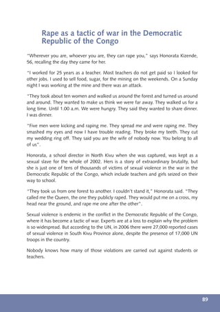 Rape as a tactic of war in the Democratic
       Republic of the Congo
“Wherever you are, whoever you are, they can rape you,” says Honorata Kizende,
56, recalling the day they came for her.

“I worked for 25 years as a teacher. Most teachers do not get paid so I looked for
other jobs. I used to sell food, sugar, for the mining on the weekends. On a Sunday
night I was working at the mine and there was an attack.

“They took about ten women and walked us around the forest and turned us around
and around. They wanted to make us think we were far away. They walked us for a
long time. Until 1.00 a.m. We were hungry. They said they wanted to share dinner.
I was dinner.

“Five men were kicking and raping me. They spread me and were raping me. They
smashed my eyes and now I have trouble reading. They broke my teeth. They cut
my wedding ring off. They said you are the wife of nobody now. You belong to all
of us”.

Honorata, a school director in North Kivu when she was captured, was kept as a
sexual slave for the whole of 2002. Hers is a story of extraordinary brutality, but
she is just one of tens of thousands of victims of sexual violence in the war in the
Democratic Republic of the Congo, which include teachers and girls seized on their
way to school.

“They took us from one forest to another. I couldn’t stand it,” Honorata said. “They
called me the Queen, the one they publicly raped. They would put me on a cross, my
head near the ground, and rape me one after the other”.

Sexual violence is endemic in the conﬂict in the Democratic Republic of the Congo,
where it has become a tactic of war. Experts are at a loss to explain why the problem
is so widespread. But according to the UN, in 2006 there were 27,000 reported cases
of sexual violence in South Kivu Province alone, despite the presence of 17,000 UN
troops in the country.

Nobody knows how many of those violations are carried out against students or
teachers.




                                                                                        89
 