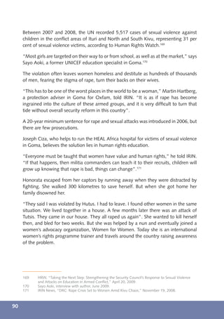 Between 2007 and 2008, the UN recorded 5,517 cases of sexual violence against
     children in the conﬂict areas of Ituri and North and South Kivu, representing 31 per
     cent of sexual violence victims, according to Human Rights Watch.169

     “Most girls are targeted on their way to or from school, as well as at the market,” says
     Sayo Aoki, a former UNICEF education specialist in Goma.170

     The violation often leaves women homeless and destitute as hundreds of thousands
     of men, fearing the stigma of rape, turn their backs on their wives.

     “This has to be one of the worst places in the world to be a woman,” Martin Hartberg,
     a protection adviser in Goma for Oxfam, told IRIN. “It is as if rape has become
     ingrained into the culture of these armed groups, and it is very difﬁcult to turn that
     tide without overall security reform in this country”.

     A 20-year minimum sentence for rape and sexual attacks was introduced in 2006, but
     there are few prosecutions.

     Joseph Ciza, who helps to run the HEAL Africa hospital for victims of sexual violence
     in Goma, believes the solution lies in human rights education.

     “Everyone must be taught that women have value and human rights,” he told IRIN.
     “If that happens, then militia commanders can teach it to their recruits, children will
     grow up knowing that rape is bad, things can change”.171

     Honorata escaped from her captors by running away when they were distracted by
     ﬁghting. She walked 300 kilometres to save herself. But when she got home her
     family disowned her.

     “They said I was violated by Hutus. I had to leave. I found other women in the same
     situation. We lived together in a house. A few months later there was an attack of
     Tutsis. They came in our house. They all raped us again”. She wanted to kill herself
     then, and bled for two weeks. But she was helped by a nun and eventually joined a
     women’s advocacy organization, Women for Women. Today she is an international
     women’s rights programme trainer and travels around the country raising awareness
     of the problem.




     169    HRW, “Taking the Next Step: Strengthening the Security Council’s Response to Sexual Violence
            and Attacks on Education in Armed Conﬂict,” April 20, 2009.
     170    Sayo Aoki, interview with author, June 2009.
     171    IRIN News, “DRC: Rape Crisis Set to Worsen Amid Kivu Chaos,” November 19, 2008.



90
 