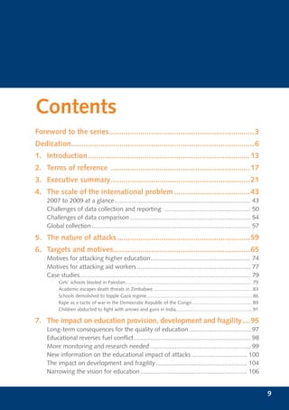 Contents
Foreword to the series.....................................................................3
Dedication.......................................................................................6
1. Introduction .............................................................................13
2. Terms of reference ..................................................................17
3. Executive summary ..................................................................21
4. The scale of the international problem ....................................43
     2007 to 2009 at a glance ............................................................................... 43
     Challenges of data collection and reporting .................................................. 50
     Challenges of data comparison ...................................................................... 54
     Global collection ............................................................................................ 57
5. The nature of attacks ...............................................................59
6. Targets and motives.................................................................65
     Motives for attacking higher education .......................................................... 74
     Motives for attacking aid workers .................................................................. 77
     Case studies ................................................................................................... 79
           Girls’ schools blasted in Pakistan............................................................................................... 79
           Academic escapes death threats in Zimbabwe .......................................................................... 83
           Schools demolished to topple Gaza regime............................................................................... 86
           Rape as a tactic of war in the Democratic Republic of the Congo ............................................. 89
           Children abducted to ﬁght with arrows and guns in India......................................................... 91

7. The impact on education provision, development and fragility ....95
     Long-term consequences for the quality of education .................................... 97
     Educational reverses fuel conﬂict.................................................................... 98
     More monitoring and research needed .......................................................... 99
     New information on the educational impact of attacks ................................ 100
     The impact on development and fragility ..................................................... 104
     Narrowing the vision for education .............................................................. 106


                                                                                                                                                  9
 